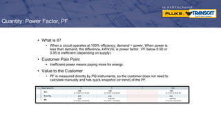 I N P A R T N E R S H I P
W I T H
• What is it?
• When a circuit operates at 100% efficiency, demand = power. When power is
less than demand, the difference, kW/kVA, is power factor. PF below 0.90 or
0.95 is inefficient (depending on supply)
• Customer Pain Point
• Inefficient power means paying more for energy.
• Value to the Customer
• PF is measured directly by PQ instruments, so the customer does not need to
calculate manually and has quick snapshot (or trend) of the PF.
Quantity: Power Factor, PF
 