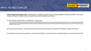 I N P A R T N E R S H I P
W I T H
220.87 Determining Existing Loads. The calculation of a feeder or service load for existing installations shall be permitted to use actual
maximum demand to determine the existing load under all of the following conditions:
(1)The maximum demand data is available for a 1-year period.
Exception: If the maximum demand data for a 1-year period is not available, the calculated load shall be permitted to be based on the maximum demand (measure of average power demand over a 15- minute period) continuously recorded
over a minimum 30-day period using a recording ammeter or power meter connected to the highest loaded phase of the feeder or service, based on the initial loading at the start of the recording. The recording shall reflect the maximum
demand of the feeder or service by being taken when the building or space is occupied and shall include by measurement or calculation the larger of the heating or cooling equipment load, and other loads that may be periodic in nature due
to seasonal or similar conditions.
(2) The maximum demand at 125 percent plus the new load does not exceed the ampacity of the feeder or rating of the service.
(3) The feeder has overcurrent protection in accordance with 240.4, and the service has overload protection in accordance with 230.90.
NFPA 70E NEC Code 220
89
 