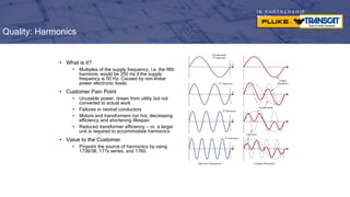 I N P A R T N E R S H I P
W I T H
• What is it?
• Multiples of the supply frequency, i.e. the fifth
harmonic would be 250 Hz if the supply
frequency is 50 Hz. Caused by non-linear
power electronic loads.
• Customer Pain Point
• Unusable power, drawn from utility but not
converted to actual work
• Failures in neutral conductors
• Motors and transformers run hot, decreasing
efficiency and shortening lifespan
• Reduced transformer efficiency — or, a larger
unit is required to accommodate harmonics
• Value to the Customer
• Pinpoint the source of harmonics by using
1736/38, 177x series, and 1760.
Quality: Harmonics
 