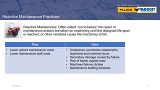 I N P A R T N E R S H I P
W I T H
9/7/2023 9
Reactive Maintenance Practices
Reactive Maintenance: Often called “run to failure” No repair or
maintenance actions are taken on machinery until the designed life span
is reached…or other variables cause the machinery to fail.
9/7/2023 9
Pros Cons
• Lower upfront maintenance costs
• Lower maintenance staff costs
• Unplanned, sometimes catastrophic,
downtime and overtime hours
• Secondary damage caused by failure
• Risk of higher capital costs
• Machines failures dictate
• Maintenance staffing schedule
 