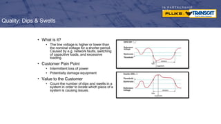 I N P A R T N E R S H I P
W I T H
• What is it?
• The line voltage is higher or lower than
the nominal voltage for a shorter period.
Caused by e.g. network faults, switching
of capacitive loads, and excessive
loading.
• Customer Pain Point
• Intermittent loss of power
• Potentially damage equipment
• Value to the Customer
• Count the number of dips and swells in a
system in order to locate which piece of a
system is causing issues.
Quality: Dips & Swells
 
