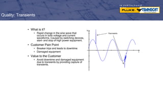 I N P A R T N E R S H I P
W I T H
• What is it?
• Rapid change in the sine wave that
occurs in both voltage and current
waveforms. Caused by switching devices,
start- and stop of high power equipment.
• Customer Pain Point
• Breaker trips and leads to downtime
• Damaged equipment
• Value to the Customer
• Avoid downtime and damaged equipment
due to transients by providing capture of
transients.
Quality: Transients
 
