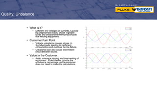 I N P A R T N E R S H I P
W I T H
• What is it?
• Different line voltages or currents. Caused
by single-phase loads, phase to phase
loads and unbalanced three-phase loads
like welding equipment.
• Customer Pain Point
• Voltage unbalance causes stress on
3-phase loads, leading to inefficient
consumption and eventual device failure.
• Unbalance can also cause intermittent
circuit breaker issues.
• Value to the Customer
• Avoid nuisance tripping and overheating of
equipment. Fluke meters provide the
unbalance percentage, so the customer
does not need to make the calculations.
Quality: Unbalance
 