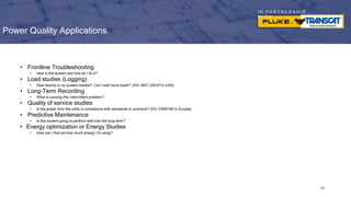 I N P A R T N E R S H I P
W I T H
Power Quality Applications
• Frontline Troubleshooting
• How is this broken and how do I fix it?
• Load studies (Logging)
• How heavily is my system loaded? Can I add more loads? (EG: NEC 220.87 in USA)
• Long-Term Recording
• What is causing this intermittent problem?
• Quality of service studies
• Is the power from the utility in compliance with standards or contracts? (EG: EN50160 in Europe)
• Predictive Maintenance
• Is this system going to perform well over the long term?
• Energy optimization or Energy Studies
• How can I find out how much energy I’m using?
102
 