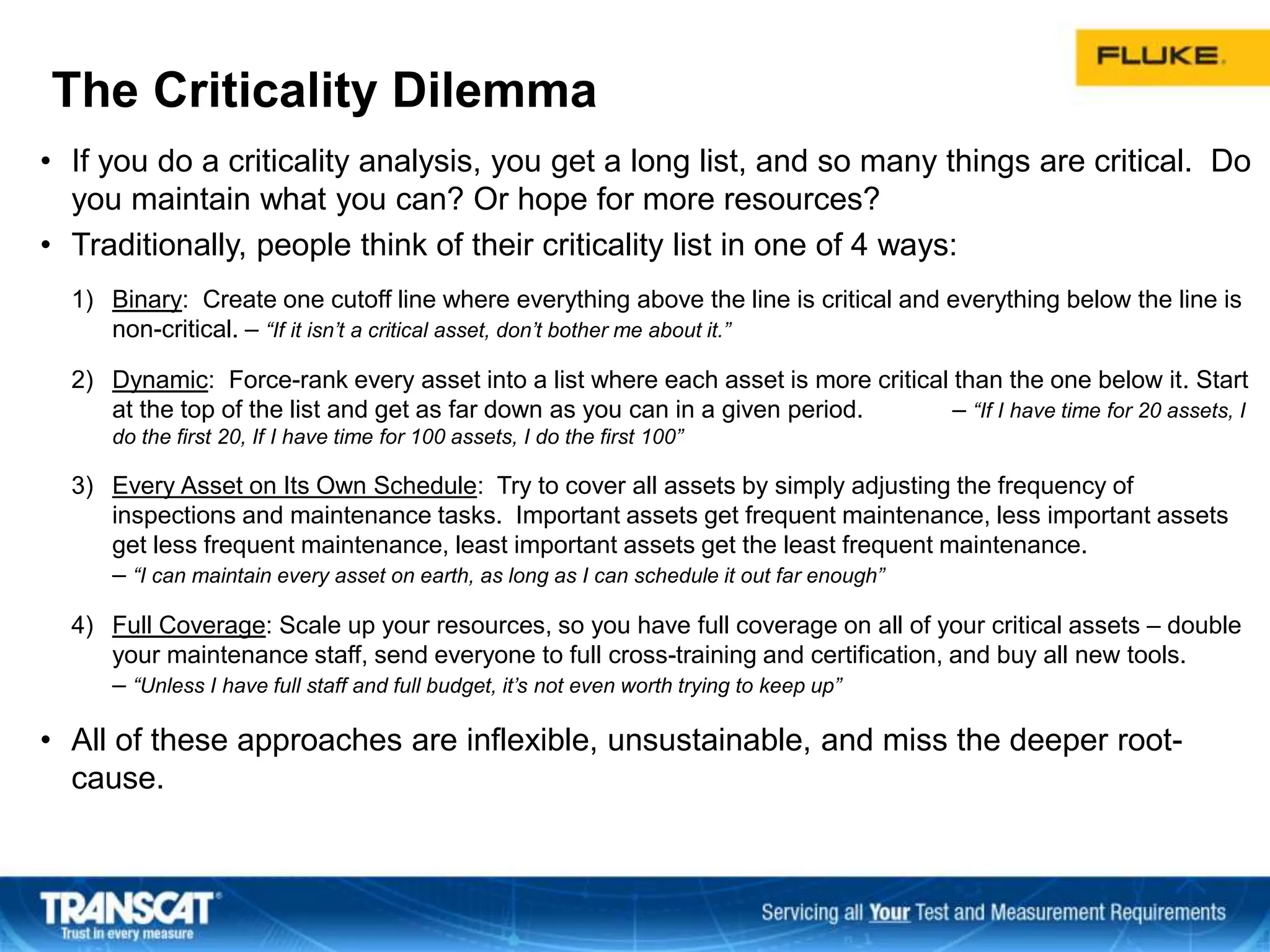 The Criticality Dilemma
• If you do a criticality analysis, you get a long list, and so many things are critical. Do
you maintain what you can? Or hope for more resources?
• Traditionally, people think of their criticality list in one of 4 ways:
1) Binary: Create one cutoff line where everything above the line is critical and everything below the line is
non-critical. – “If it isn’t a critical asset, don’t bother me about it.”
2) Dynamic: Force-rank every asset into a list where each asset is more critical than the one below it. Start
at the top of the list and get as far down as you can in a given period. – “If I have time for 20 assets, I
do the first 20, If I have time for 100 assets, I do the first 100”
3) Every Asset on Its Own Schedule: Try to cover all assets by simply adjusting the frequency of
inspections and maintenance tasks. Important assets get frequent maintenance, less important assets
get less frequent maintenance, least important assets get the least frequent maintenance.
– “I can maintain every asset on earth, as long as I can schedule it out far enough”
4) Full Coverage: Scale up your resources, so you have full coverage on all of your critical assets – double
your maintenance staff, send everyone to full cross-training and certification, and buy all new tools.
– “Unless I have full staff and full budget, it’s not even worth trying to keep up”
• All of these approaches are inflexible, unsustainable, and miss the deeper root-
cause.
 