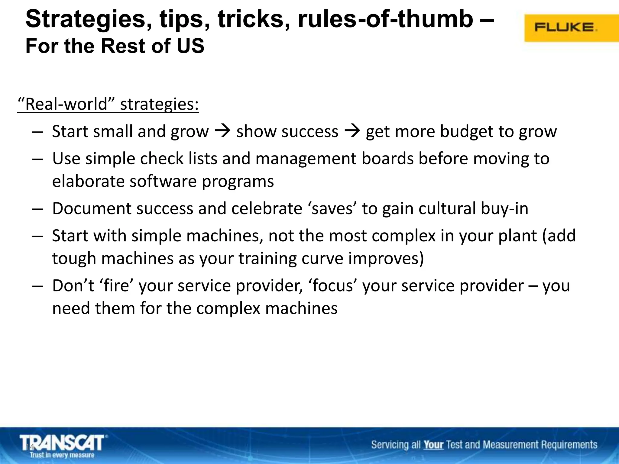 Strategies, tips, tricks, rules-of-thumb –
For the Rest of US
“Real-world” strategies:
– Start small and grow  show success  get more budget to grow
– Use simple check lists and management boards before moving to
elaborate software programs
– Document success and celebrate ‘saves’ to gain cultural buy-in
– Start with simple machines, not the most complex in your plant (add
tough machines as your training curve improves)
– Don’t ‘fire’ your service provider, ‘focus’ your service provider – you
need them for the complex machines
1414
 