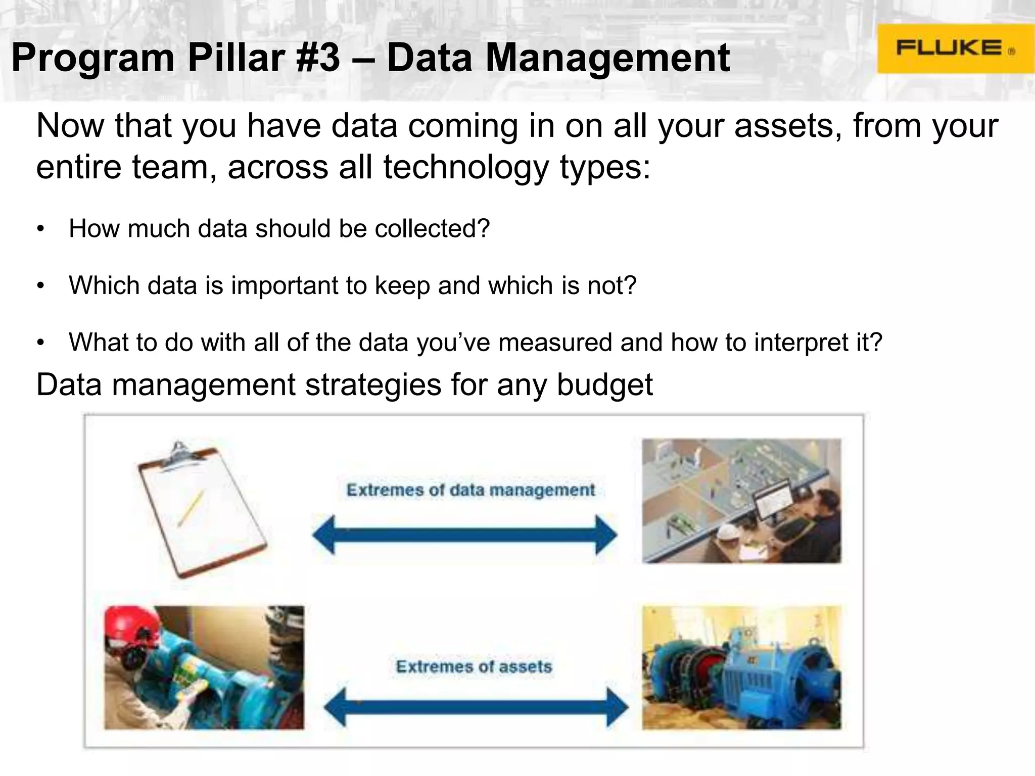 Program Pillar #3 – Data Management
Now that you have data coming in on all your assets, from your
entire team, across all technology types:
• How much data should be collected?
• Which data is important to keep and which is not?
• What to do with all of the data you’ve measured and how to interpret it?
Data management strategies for any budget
 