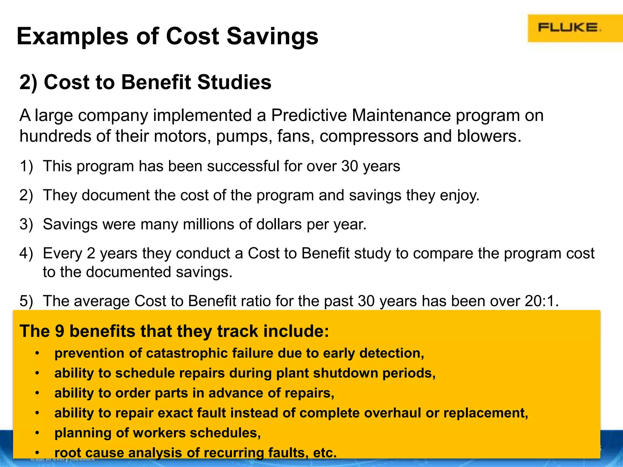 Examples of Cost Savings
2) Cost to Benefit Studies
A large company implemented a Predictive Maintenance program on
hundreds of their motors, pumps, fans, compressors and blowers.
1) This program has been successful for over 30 years
2) They document the cost of the program and savings they enjoy.
3) Savings were many millions of dollars per year.
4) Every 2 years they conduct a Cost to Benefit study to compare the program cost
to the documented savings.
5) The average Cost to Benefit ratio for the past 30 years has been over 20:1.
The 9 benefits that they track include:
• prevention of catastrophic failure due to early detection,
• ability to schedule repairs during plant shutdown periods,
• ability to order parts in advance of repairs,
• ability to repair exact fault instead of complete overhaul or replacement,
• planning of workers schedules,
• root cause analysis of recurring faults, etc.
 