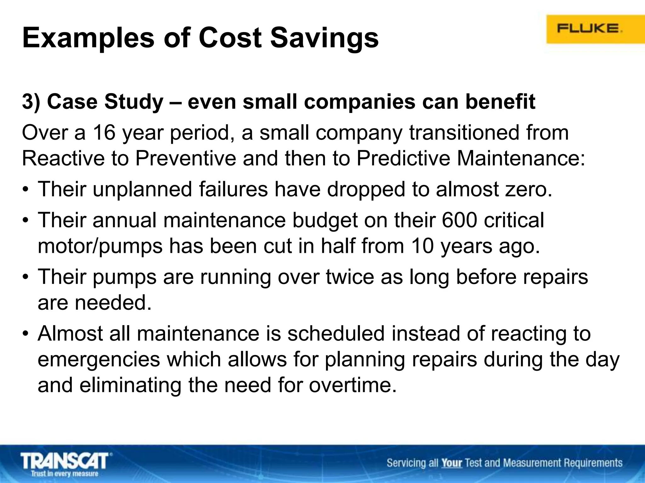 Examples of Cost Savings
3) Case Study – even small companies can benefit
Over a 16 year period, a small company transitioned from
Reactive to Preventive and then to Predictive Maintenance:
• Their unplanned failures have dropped to almost zero.
• Their annual maintenance budget on their 600 critical
motor/pumps has been cut in half from 10 years ago.
• Their pumps are running over twice as long before repairs
are needed.
• Almost all maintenance is scheduled instead of reacting to
emergencies which allows for planning repairs during the day
and eliminating the need for overtime.
 