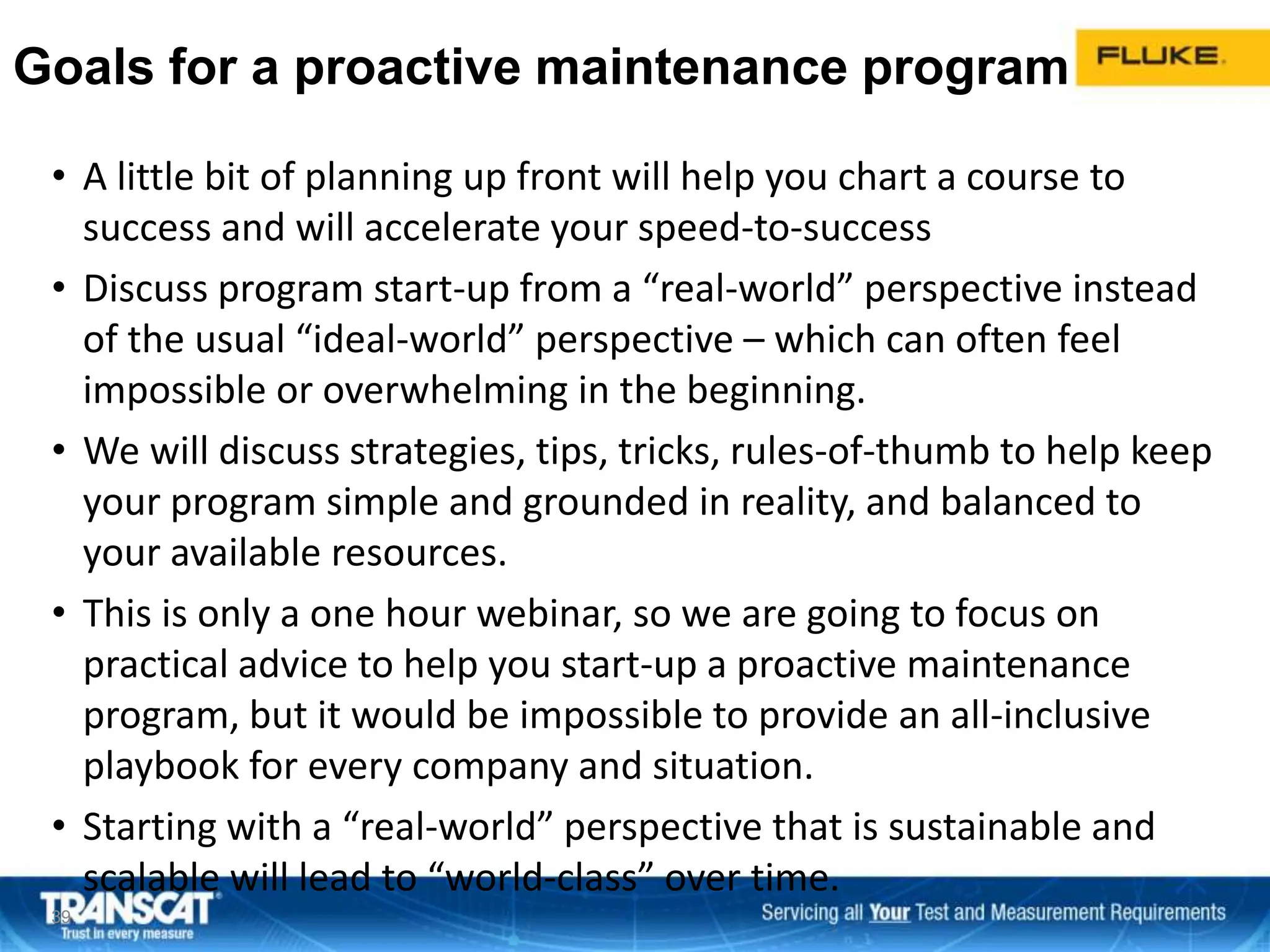 Goals for a proactive maintenance program
• A little bit of planning up front will help you chart a course to
success and will accelerate your speed-to-success
• Discuss program start-up from a “real-world” perspective instead
of the usual “ideal-world” perspective – which can often feel
impossible or overwhelming in the beginning.
• We will discuss strategies, tips, tricks, rules-of-thumb to help keep
your program simple and grounded in reality, and balanced to
your available resources.
• This is only a one hour webinar, so we are going to focus on
practical advice to help you start-up a proactive maintenance
program, but it would be impossible to provide an all-inclusive
playbook for every company and situation.
• Starting with a “real-world” perspective that is sustainable and
scalable will lead to “world-class” over time.
3939
 