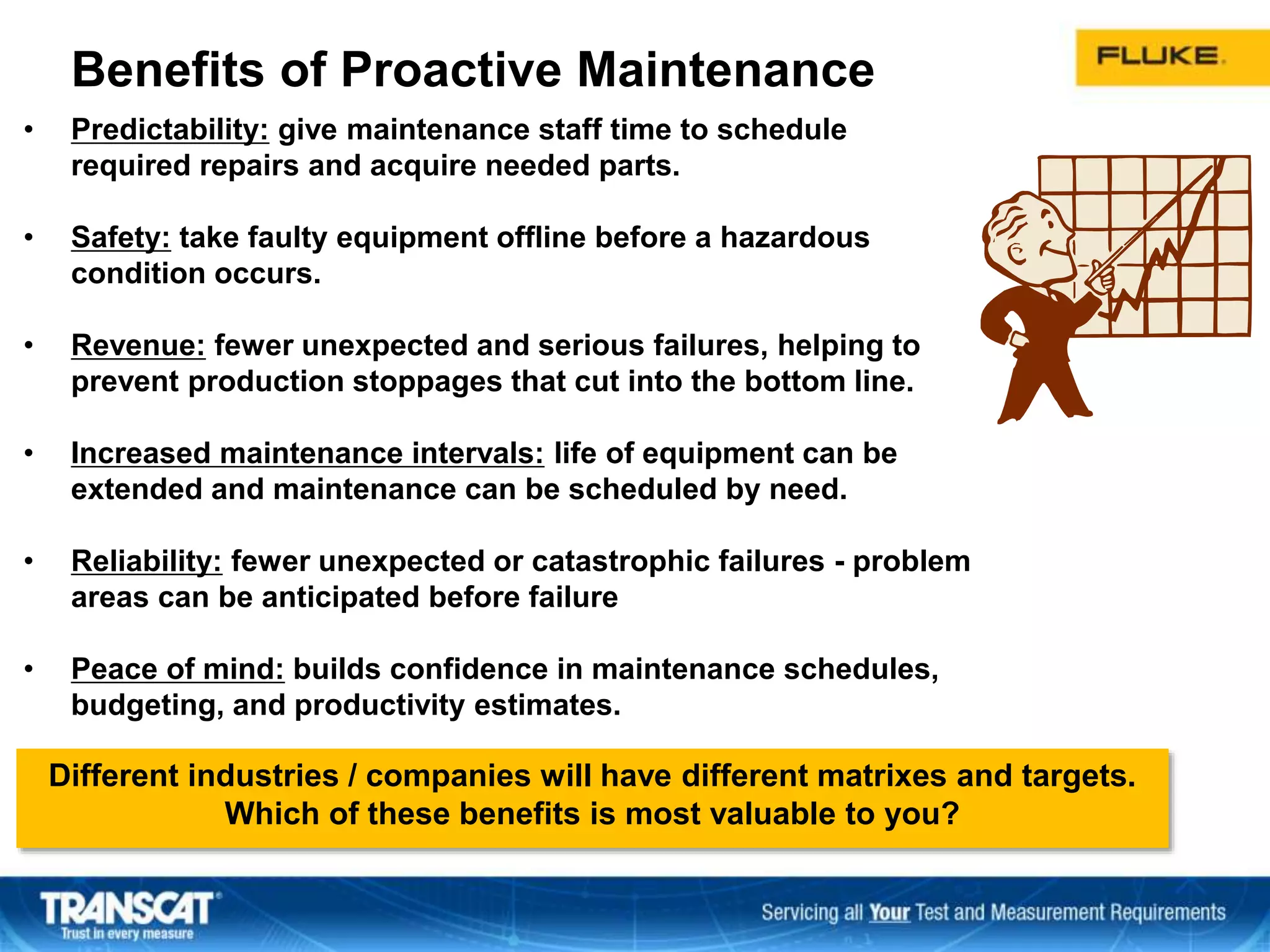 • Predictability: give maintenance staff time to schedule
required repairs and acquire needed parts.
• Safety: take faulty equipment offline before a hazardous
condition occurs.
• Revenue: fewer unexpected and serious failures, helping to
prevent production stoppages that cut into the bottom line.
• Increased maintenance intervals: life of equipment can be
extended and maintenance can be scheduled by need.
• Reliability: fewer unexpected or catastrophic failures - problem
areas can be anticipated before failure
• Peace of mind: builds confidence in maintenance schedules,
budgeting, and productivity estimates.
Benefits of Proactive Maintenance
Different industries / companies will have different matrixes and targets.
Which of these benefits is most valuable to you?
 