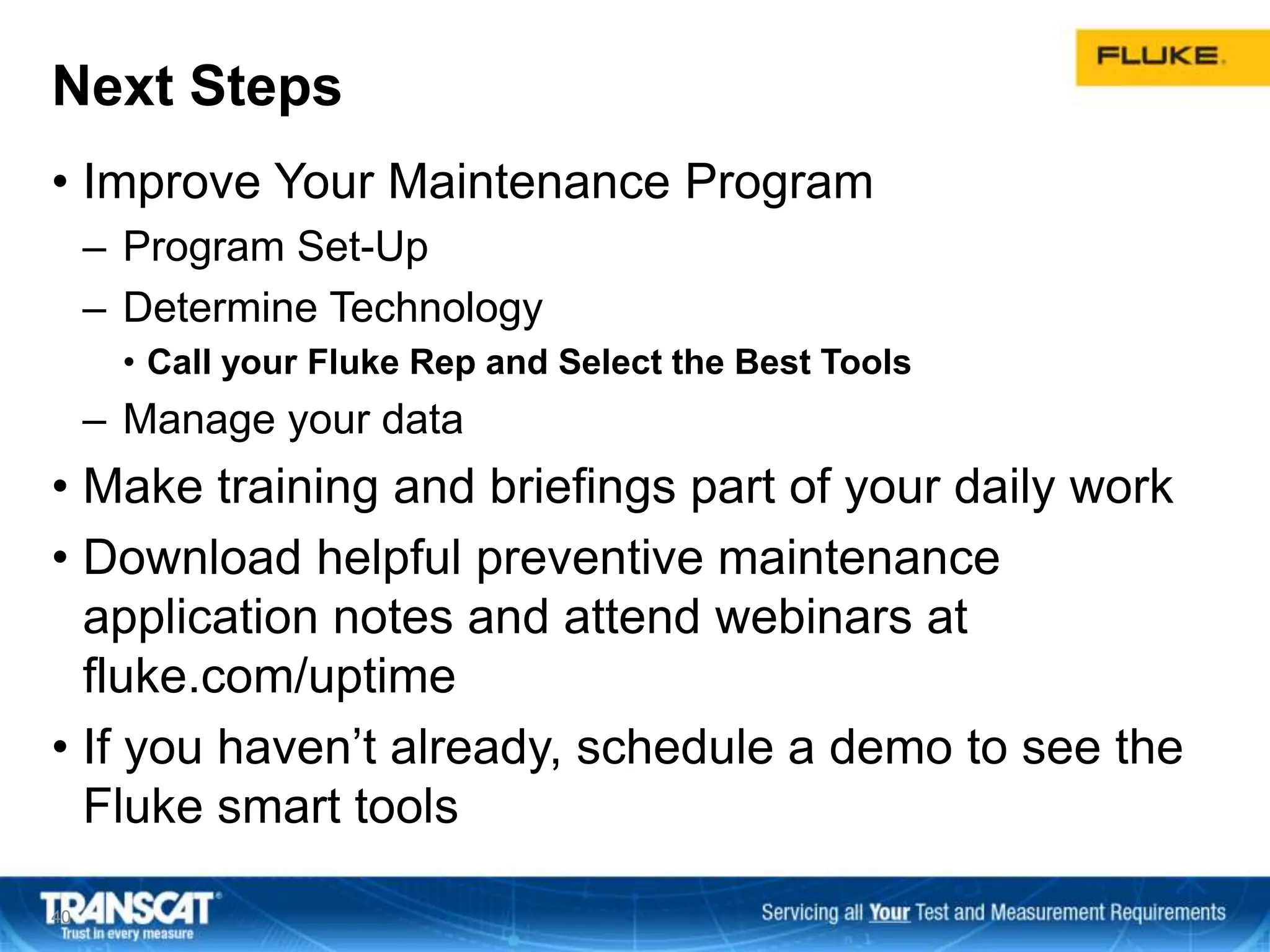 Next Steps
• Improve Your Maintenance Program
– Program Set-Up
– Determine Technology
• Call your Fluke Rep and Select the Best Tools
– Manage your data
• Make training and briefings part of your daily work
• Download helpful preventive maintenance
application notes and attend webinars at
fluke.com/uptime
• If you haven’t already, schedule a demo to see the
Fluke smart tools
4040
 
