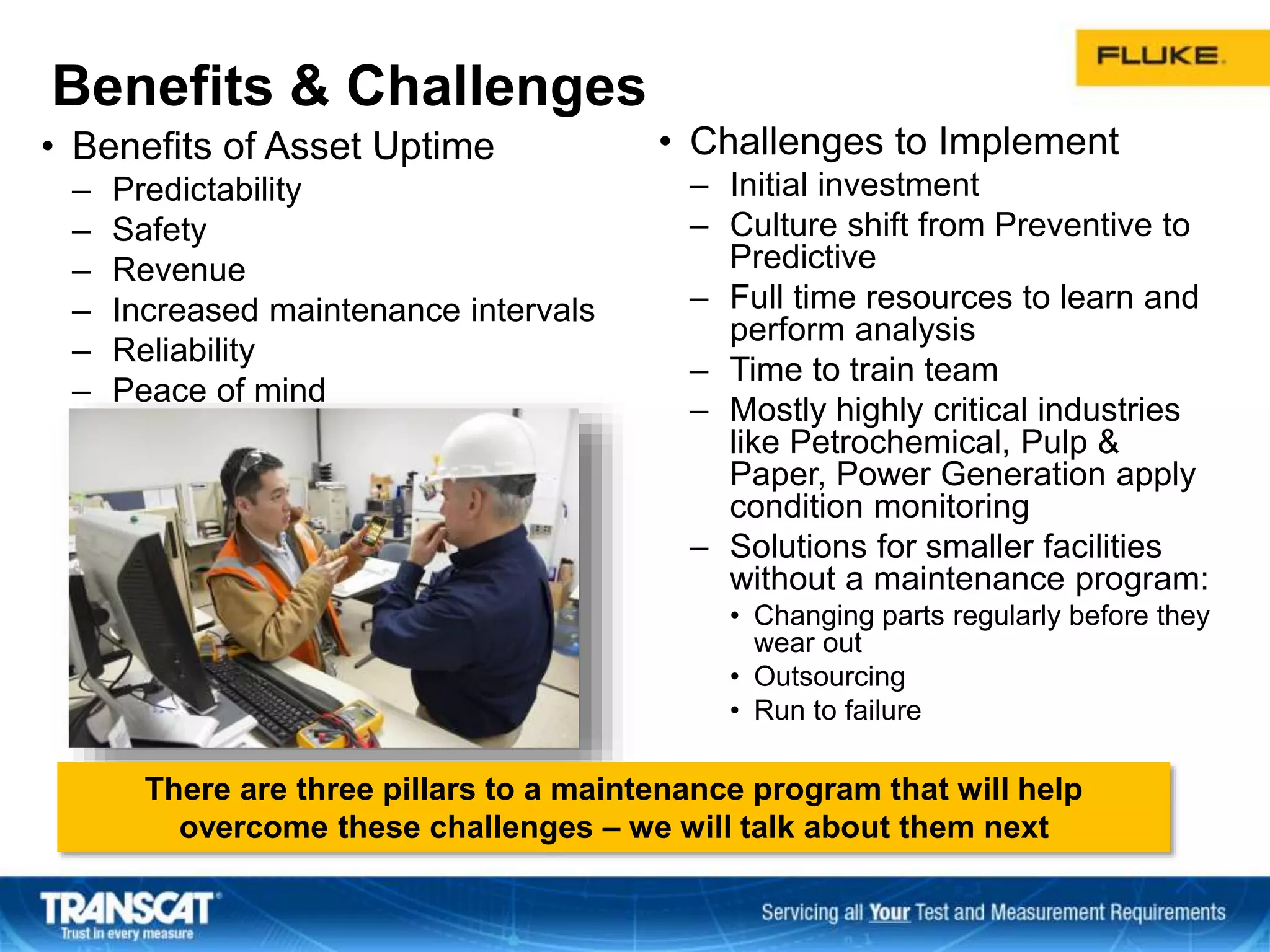 Benefits & Challenges
• Benefits of Asset Uptime
– Predictability
– Safety
– Revenue
– Increased maintenance intervals
– Reliability
– Peace of mind
• Challenges to Implement
– Initial investment
– Culture shift from Preventive to
Predictive
– Full time resources to learn and
perform analysis
– Time to train team
– Mostly highly critical industries
like Petrochemical, Pulp &
Paper, Power Generation apply
condition monitoring
– Solutions for smaller facilities
without a maintenance program:
• Changing parts regularly before they
wear out
• Outsourcing
• Run to failure
There are three pillars to a maintenance program that will help
overcome these challenges – we will talk about them next
 