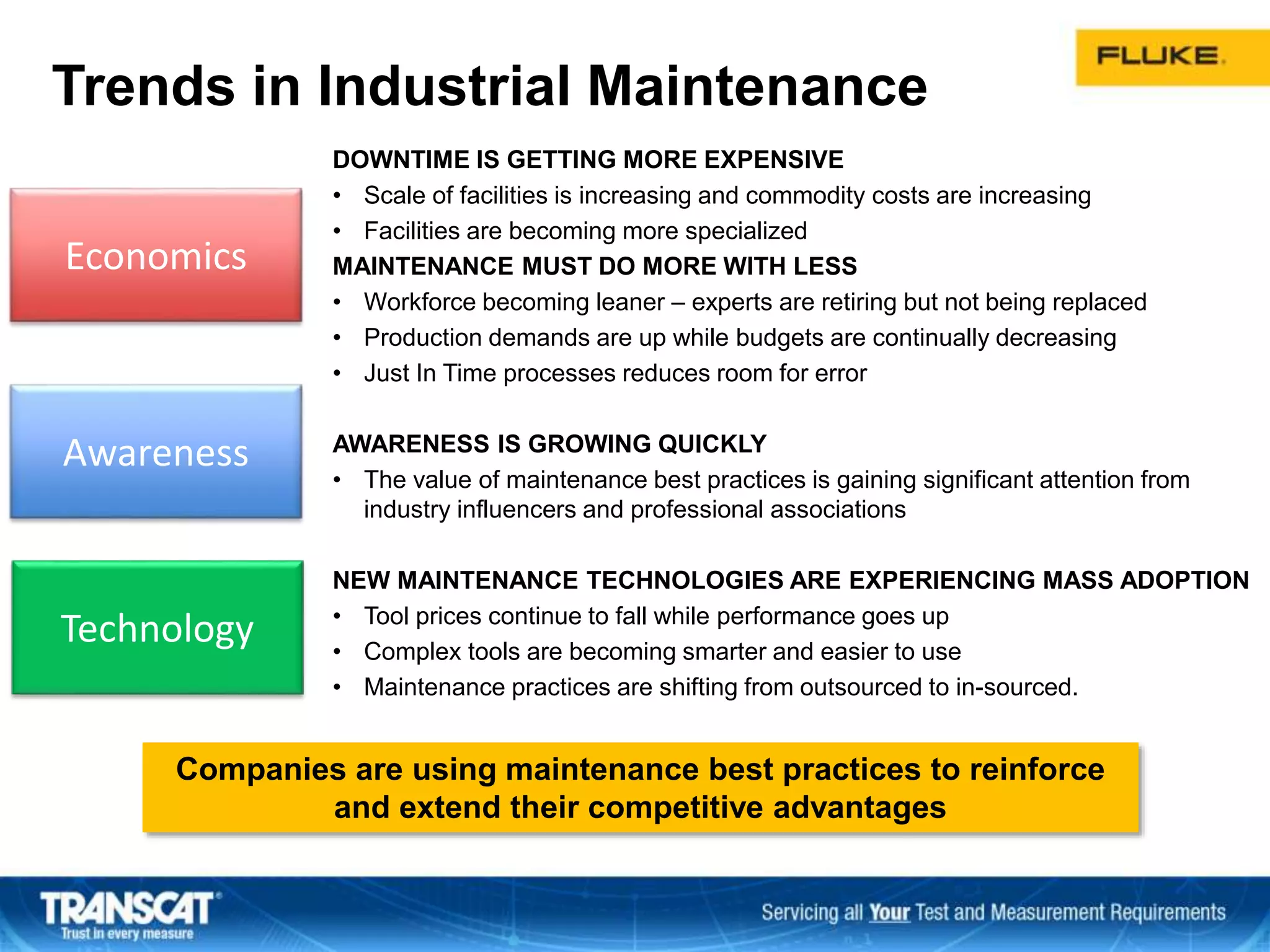 Economics
Awareness
Technology
Trends in Industrial Maintenance
DOWNTIME IS GETTING MORE EXPENSIVE
• Scale of facilities is increasing and commodity costs are increasing
• Facilities are becoming more specialized
MAINTENANCE MUST DO MORE WITH LESS
• Workforce becoming leaner – experts are retiring but not being replaced
• Production demands are up while budgets are continually decreasing
• Just In Time processes reduces room for error
AWARENESS IS GROWING QUICKLY
• The value of maintenance best practices is gaining significant attention from
industry influencers and professional associations
NEW MAINTENANCE TECHNOLOGIES ARE EXPERIENCING MASS ADOPTION
• Tool prices continue to fall while performance goes up
• Complex tools are becoming smarter and easier to use
• Maintenance practices are shifting from outsourced to in-sourced.
Companies are using maintenance best practices to reinforce
and extend their competitive advantages
 