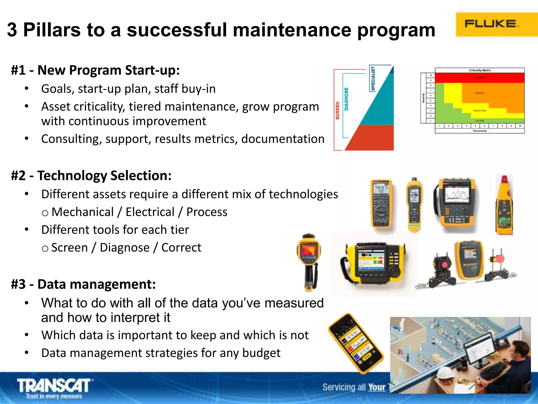 #1 - New Program Start-up:
• Goals, start-up plan, staff buy-in
• Asset criticality, tiered maintenance, grow program
with continuous improvement
• Consulting, support, results metrics, documentation
#2 - Technology Selection:
• Different assets require a different mix of technologies
o Mechanical / Electrical / Process
• Different tools for each tier
o Screen / Diagnose / Correct
#3 - Data management:
• What to do with all of the data you’ve measured
and how to interpret it
• Which data is important to keep and which is not
• Data management strategies for any budget
7
3 Pillars to a successful maintenance program
 