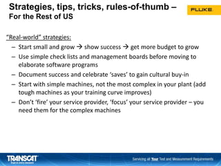 Strategies, tips, tricks, rules-of-thumb –
For the Rest of US
“Real-world” strategies:
– Start small and grow  show success  get more budget to grow
– Use simple check lists and management boards before moving to
elaborate software programs
– Document success and celebrate ‘saves’ to gain cultural buy-in
– Start with simple machines, not the most complex in your plant (add
tough machines as your training curve improves)
– Don’t ‘fire’ your service provider, ‘focus’ your service provider – you
need them for the complex machines
1414
 