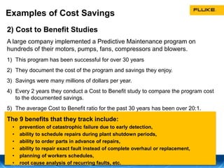 Examples of Cost Savings
2) Cost to Benefit Studies
A large company implemented a Predictive Maintenance program on
hundreds of their motors, pumps, fans, compressors and blowers.
1) This program has been successful for over 30 years
2) They document the cost of the program and savings they enjoy.
3) Savings were many millions of dollars per year.
4) Every 2 years they conduct a Cost to Benefit study to compare the program cost
to the documented savings.
5) The average Cost to Benefit ratio for the past 30 years has been over 20:1.
The 9 benefits that they track include:
• prevention of catastrophic failure due to early detection,
• ability to schedule repairs during plant shutdown periods,
• ability to order parts in advance of repairs,
• ability to repair exact fault instead of complete overhaul or replacement,
• planning of workers schedules,
• root cause analysis of recurring faults, etc.
 