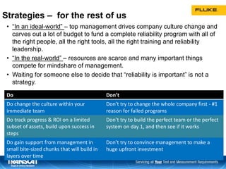 Strategies – for the rest of us
• “In an ideal-world” – top management drives company culture change and
carves out a lot of budget to fund a complete reliability program with all of
the right people, all the right tools, all the right training and reliability
leadership.
• “In the real-world” – resources are scarce and many important things
compete for mindshare of management.
• Waiting for someone else to decide that “reliability is important” is not a
strategy.
“Real-world” strategies:
38
Do Don’t
Do change the culture within your
immediate team
Don’t try to change the whole company first - #1
reason for failed programs
Do track progress & ROI on a limited
subset of assets, build upon success in
steps
Don’t try to build the perfect team or the perfect
system on day 1, and then see if it works
Do gain support from management in
small bite-sized chunks that will build in
layers over time
Don’t try to convince management to make a
huge upfront investment
 