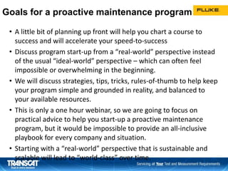Goals for a proactive maintenance program
• A little bit of planning up front will help you chart a course to
success and will accelerate your speed-to-success
• Discuss program start-up from a “real-world” perspective instead
of the usual “ideal-world” perspective – which can often feel
impossible or overwhelming in the beginning.
• We will discuss strategies, tips, tricks, rules-of-thumb to help keep
your program simple and grounded in reality, and balanced to
your available resources.
• This is only a one hour webinar, so we are going to focus on
practical advice to help you start-up a proactive maintenance
program, but it would be impossible to provide an all-inclusive
playbook for every company and situation.
• Starting with a “real-world” perspective that is sustainable and
scalable will lead to “world-class” over time.
3939
 