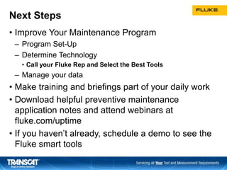 Next Steps
• Improve Your Maintenance Program
– Program Set-Up
– Determine Technology
• Call your Fluke Rep and Select the Best Tools
– Manage your data
• Make training and briefings part of your daily work
• Download helpful preventive maintenance
application notes and attend webinars at
fluke.com/uptime
• If you haven’t already, schedule a demo to see the
Fluke smart tools
4040
 
