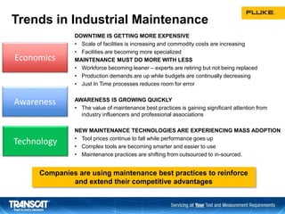 Economics
Awareness
Technology
Trends in Industrial Maintenance
DOWNTIME IS GETTING MORE EXPENSIVE
• Scale of facilities is increasing and commodity costs are increasing
• Facilities are becoming more specialized
MAINTENANCE MUST DO MORE WITH LESS
• Workforce becoming leaner – experts are retiring but not being replaced
• Production demands are up while budgets are continually decreasing
• Just In Time processes reduces room for error
AWARENESS IS GROWING QUICKLY
• The value of maintenance best practices is gaining significant attention from
industry influencers and professional associations
NEW MAINTENANCE TECHNOLOGIES ARE EXPERIENCING MASS ADOPTION
• Tool prices continue to fall while performance goes up
• Complex tools are becoming smarter and easier to use
• Maintenance practices are shifting from outsourced to in-sourced.
Companies are using maintenance best practices to reinforce
and extend their competitive advantages
 