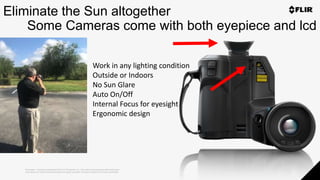 Proprietary - Company Confidential ©2019 FLIR Systems Inc. Information and equipment described herein
may require US Government authorization for export purposes. Diversion contrary to US law is prohibited.
Eliminate the Sun altogether
Some Cameras come with both eyepiece and lcd
Work in any lighting condition
Outside or Indoors
No Sun Glare
Auto On/Off
Internal Focus for eyesight
Ergonomic design
 