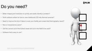 Proprietary - Company Confidential ©2019 FLIR Systems Inc. Information and equipment described herein
may require US Government authorization for export purposes. Diversion contrary to US law is prohibited.
Do you need?
• Better imaging and resolution to quickly and easily identify a problem?
• Work outdoors where its hard to view traditional LCD only thermal cameras?
• Need to improve the time it takes to scan your facility and create that thermography report?
• New or inexperience users?
• Get the camera out of the locked closet and out in the field to be used?
• Software that’s easy to use?
 