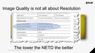 Proprietary - Company Confidential ©2019 FLIR Systems Inc. Information and equipment described herein
may require US Government authorization for export purposes. Diversion contrary to US law is prohibited.
The lower the NETD the better
NETD 20mK
640 x 480<30mK320 x 240 <50mK
Image Quality is not all about Resolution
 