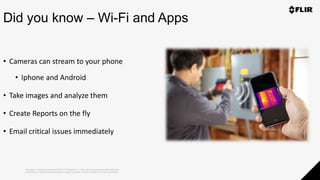 Proprietary - Company Confidential ©2019 FLIR Systems Inc. Information and equipment described herein
may require US Government authorization for export purposes. Diversion contrary to US law is prohibited.
Did you know – Wi-Fi and Apps
• Cameras can stream to your phone
• Iphone and Android
• Take images and analyze them
• Create Reports on the fly
• Email critical issues immediately
 
