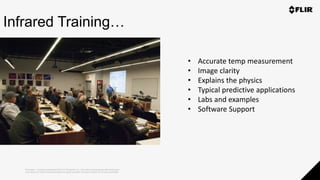 Proprietary - Company Confidential ©2019 FLIR Systems Inc. Information and equipment described herein
may require US Government authorization for export purposes. Diversion contrary to US law is prohibited.
Infrared Training…
• Accurate temp measurement
• Image clarity
• Explains the physics
• Typical predictive applications
• Labs and examples
• Software Support
 