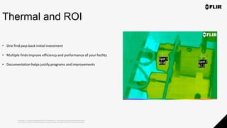 Proprietary - Company Confidential ©2019 FLIR Systems Inc. Information and equipment described herein
may require US Government authorization for export purposes. Diversion contrary to US law is prohibited.
Thermal and ROI
• One find pays back initial investment
• Multiple finds improve efficiency and performance of your facility
• Documentation helps justify programs and improvements
 