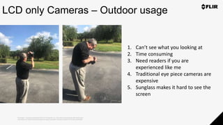 Proprietary - Company Confidential ©2019 FLIR Systems Inc. Information and equipment described herein
may require US Government authorization for export purposes. Diversion contrary to US law is prohibited.
LCD only Cameras – Outdoor usage
1. Can’t see what you looking at
2. Time consuming
3. Need readers if you are
experienced like me
4. Traditional eye piece cameras are
expensive
5. Sunglass makes it hard to see the
screen
 