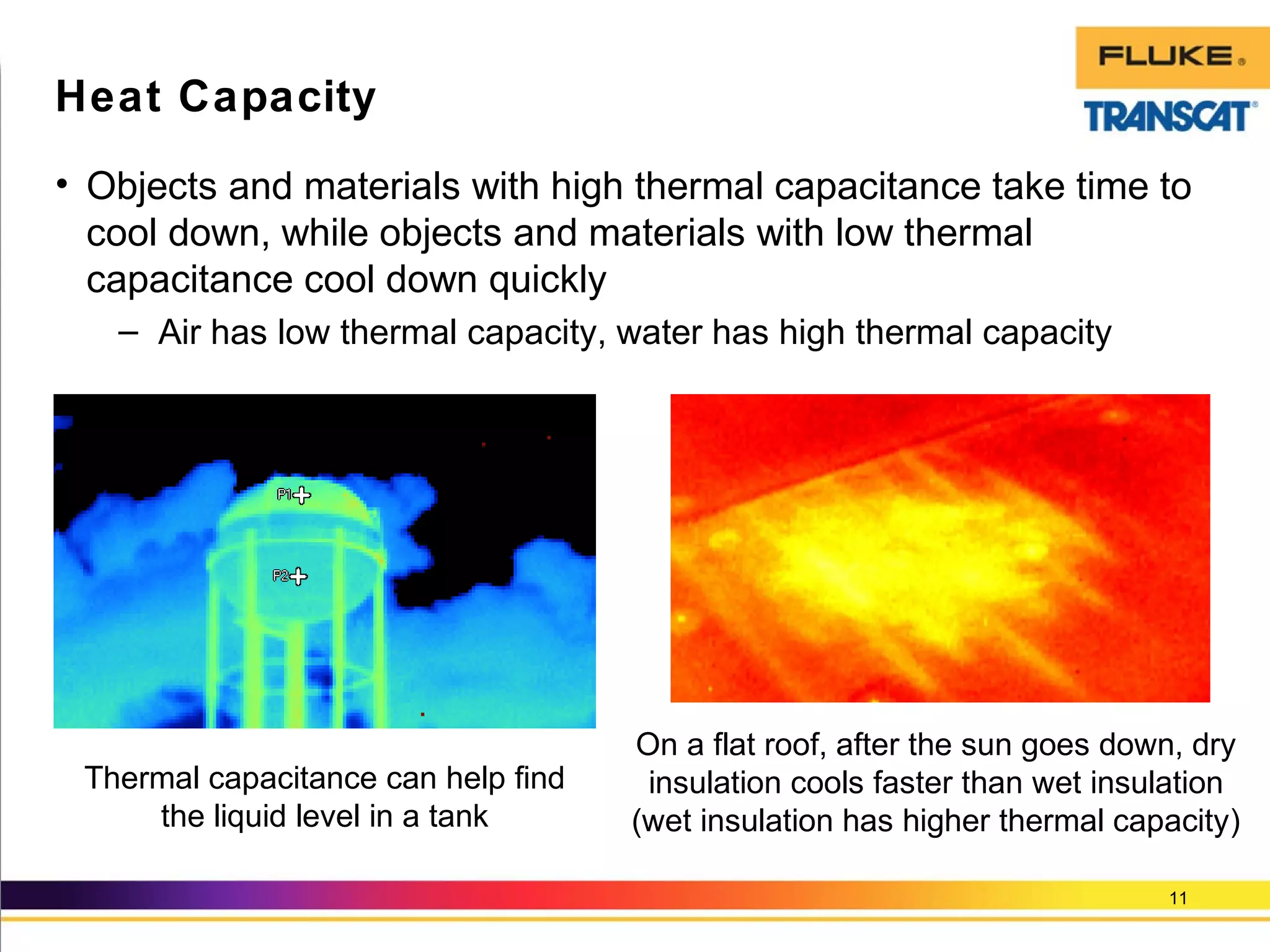• Objects and materials with high thermal capacitance take time to
cool down, while objects and materials with low thermal
capacitance cool down quickly
– Air has low thermal capacity, water has high thermal capacity
11
Heat Capacity
On a flat roof, after the sun goes down, dry
insulation cools faster than wet insulation
(wet insulation has higher thermal capacity)
Thermal capacitance can help find
the liquid level in a tank
 