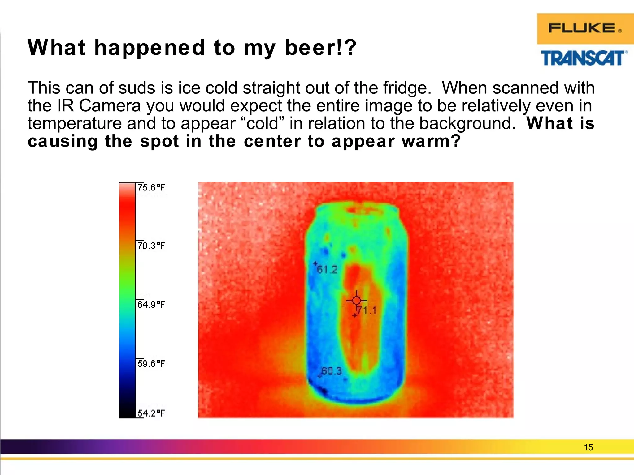 This can of suds is ice cold straight out of the fridge. When scanned with
the IR Camera you would expect the entire image to be relatively even in
temperature and to appear “cold” in relation to the background. What is
causing the spot in the center to appear warm?
15
What happened to my beer!?
 