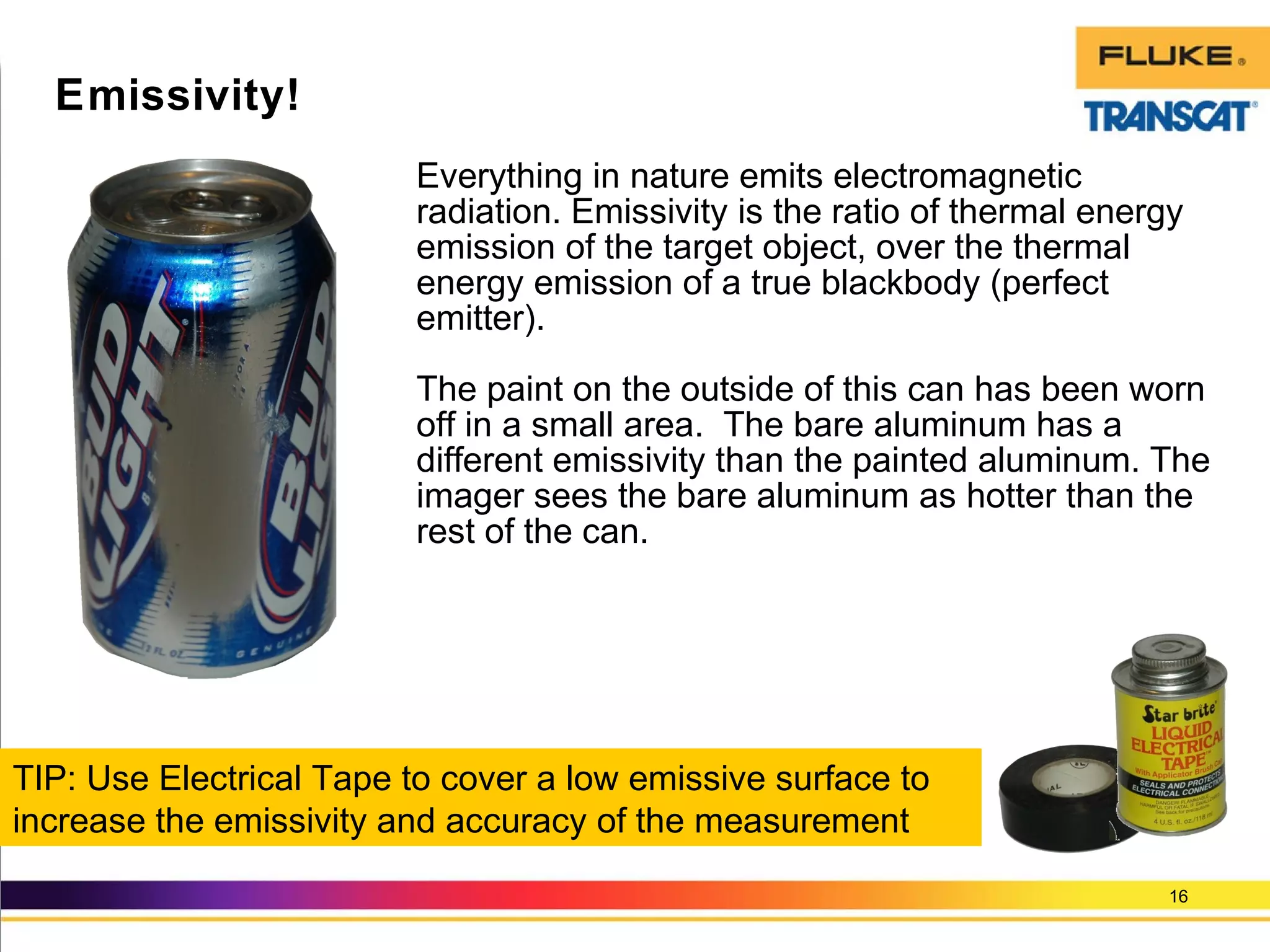 Everything in nature emits electromagnetic
radiation. Emissivity is the ratio of thermal energy
emission of the target object, over the thermal
energy emission of a true blackbody (perfect
emitter).
The paint on the outside of this can has been worn
off in a small area. The bare aluminum has a
different emissivity than the painted aluminum. The
imager sees the bare aluminum as hotter than the
rest of the can.
16
Emissivity!
TIP: Use Electrical Tape to cover a low emissive surface to
increase the emissivity and accuracy of the measurement
 