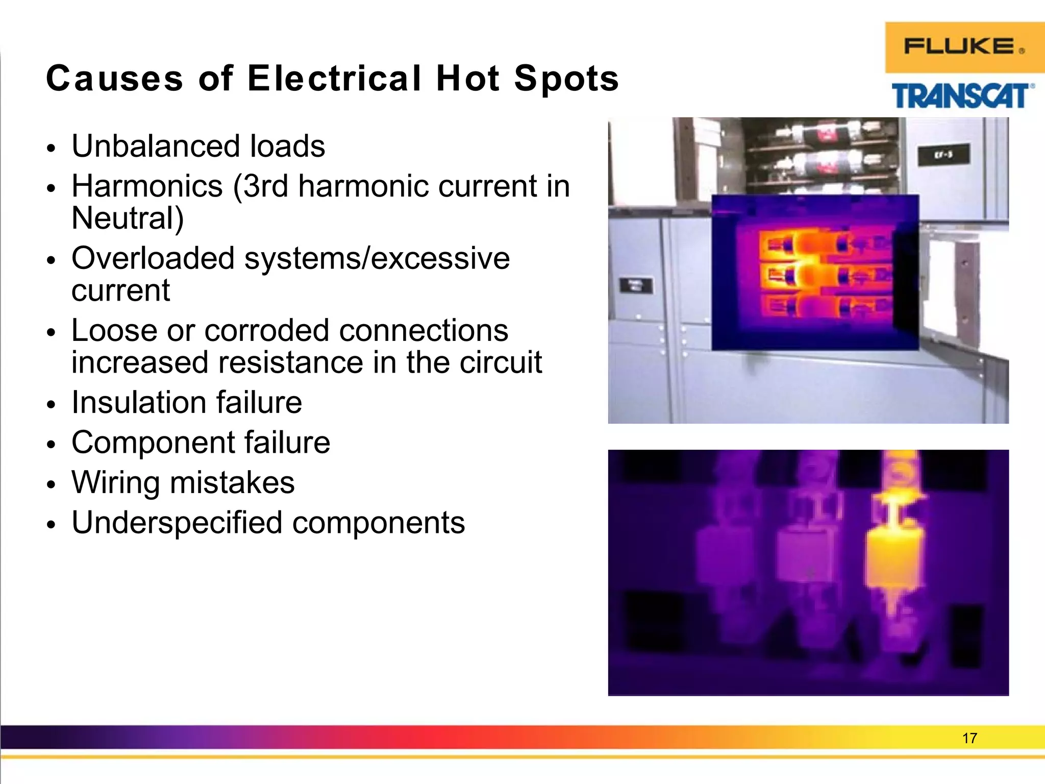 • Unbalanced loads
• Harmonics (3rd harmonic current in
Neutral)
• Overloaded systems/excessive
current
• Loose or corroded connections
increased resistance in the circuit
• Insulation failure
• Component failure
• Wiring mistakes
• Underspecified components
17
Causes of Electrical Hot Spots
 