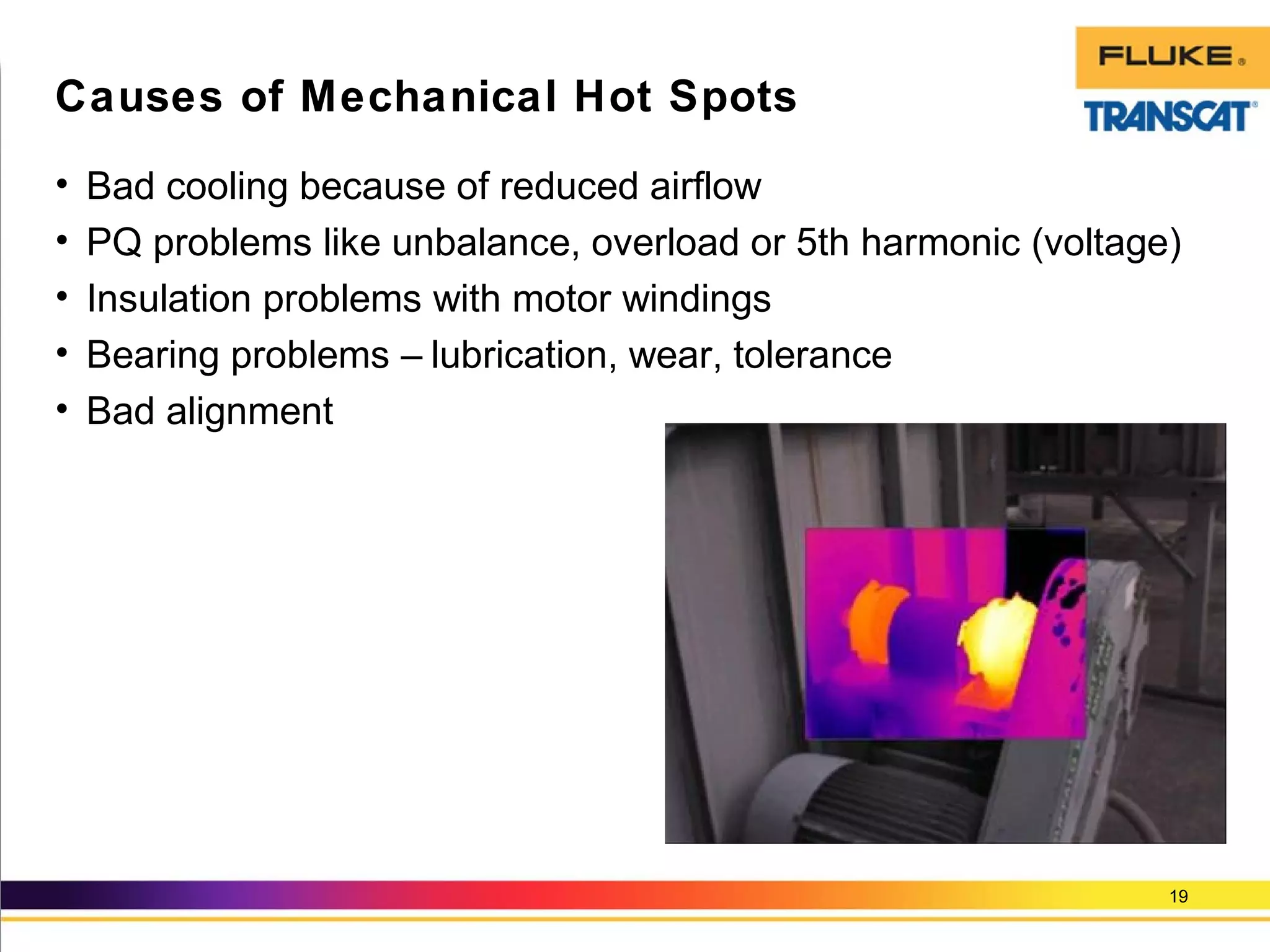 • Bad cooling because of reduced airflow
• PQ problems like unbalance, overload or 5th harmonic (voltage)
• Insulation problems with motor windings
• Bearing problems – lubrication, wear, tolerance
• Bad alignment
19
Causes of Mechanical Hot Spots
 