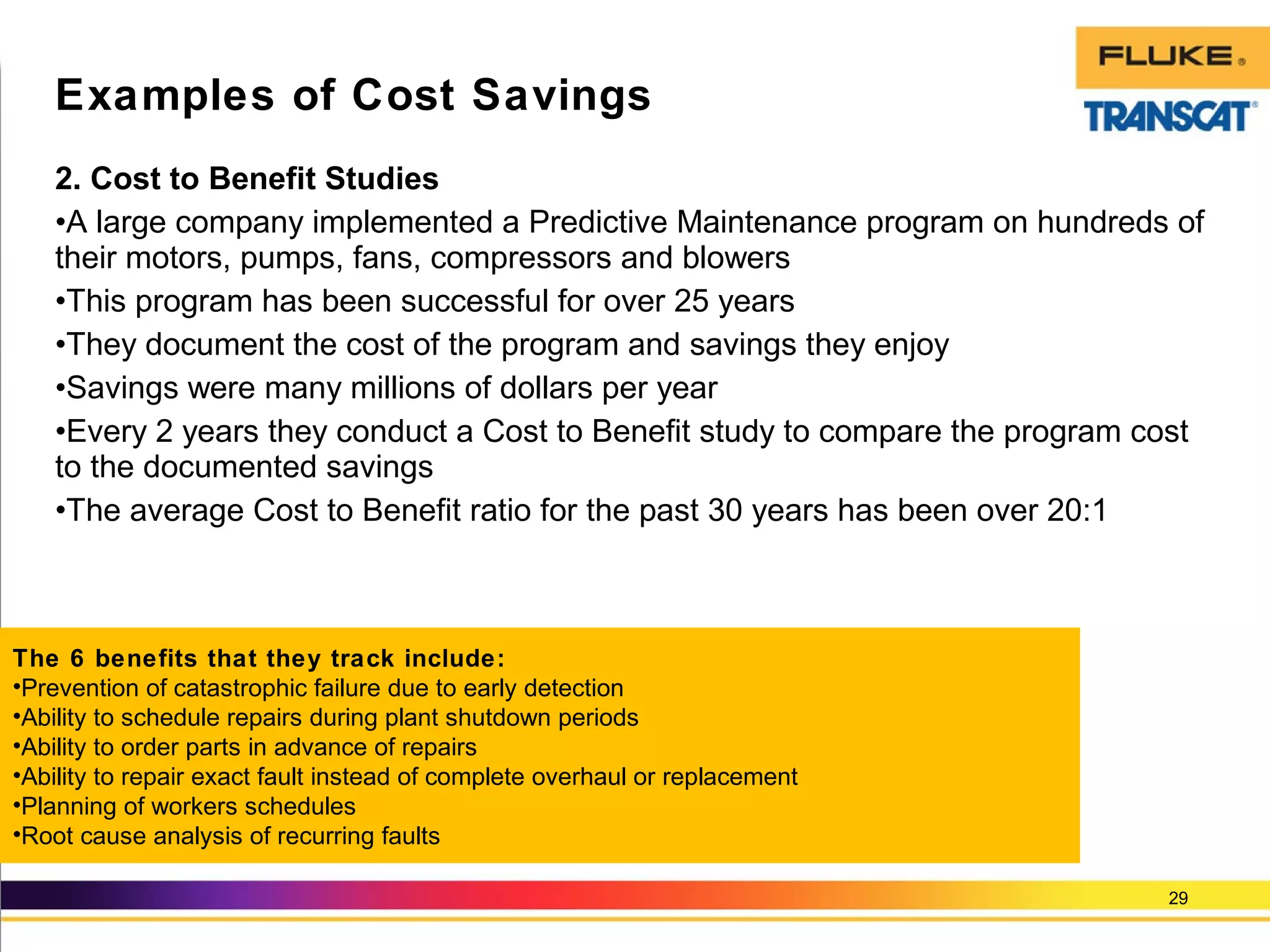 2. Cost to Benefit Studies
•A large company implemented a Predictive Maintenance program on hundreds of
their motors, pumps, fans, compressors and blowers
•This program has been successful for over 25 years
•They document the cost of the program and savings they enjoy
•Savings were many millions of dollars per year
•Every 2 years they conduct a Cost to Benefit study to compare the program cost
to the documented savings
•The average Cost to Benefit ratio for the past 30 years has been over 20:1
29
Examples of Cost Savings
The 6 benefits that they track include:
•Prevention of catastrophic failure due to early detection
•Ability to schedule repairs during plant shutdown periods
•Ability to order parts in advance of repairs
•Ability to repair exact fault instead of complete overhaul or replacement
•Planning of workers schedules
•Root cause analysis of recurring faults
 