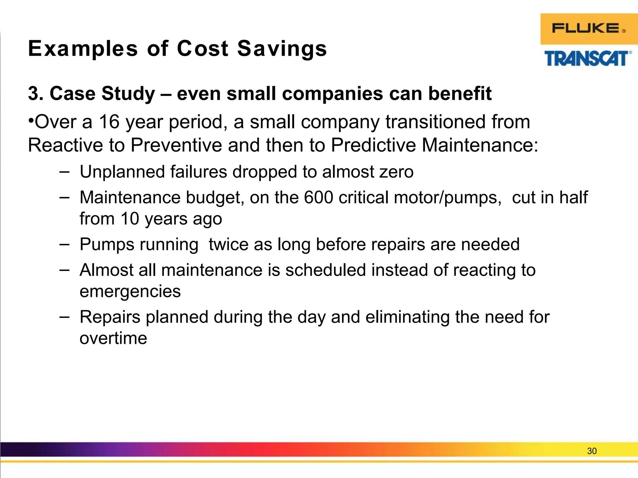 3. Case Study – even small companies can benefit
•Over a 16 year period, a small company transitioned from
Reactive to Preventive and then to Predictive Maintenance:
– Unplanned failures dropped to almost zero
– Maintenance budget, on the 600 critical motor/pumps, cut in half
from 10 years ago
– Pumps running twice as long before repairs are needed
– Almost all maintenance is scheduled instead of reacting to
emergencies
– Repairs planned during the day and eliminating the need for
overtime
30
Examples of Cost Savings
 