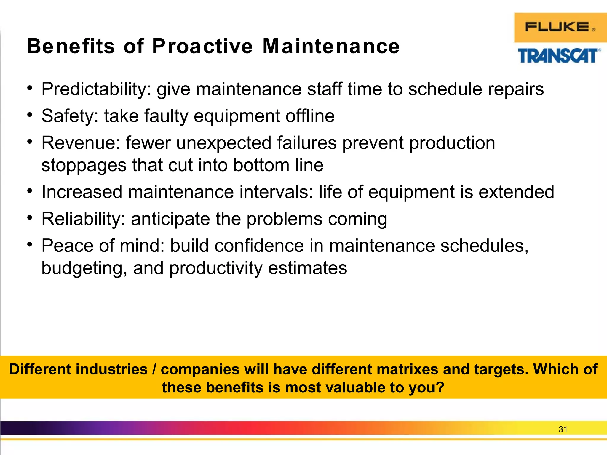 • Predictability: give maintenance staff time to schedule repairs
• Safety: take faulty equipment offline
• Revenue: fewer unexpected failures prevent production
stoppages that cut into bottom line
• Increased maintenance intervals: life of equipment is extended
• Reliability: anticipate the problems coming
• Peace of mind: build confidence in maintenance schedules,
budgeting, and productivity estimates
31
Benefits of Proactive Maintenance
Different industries / companies will have different matrixes and targets. Which of
these benefits is most valuable to you?
 