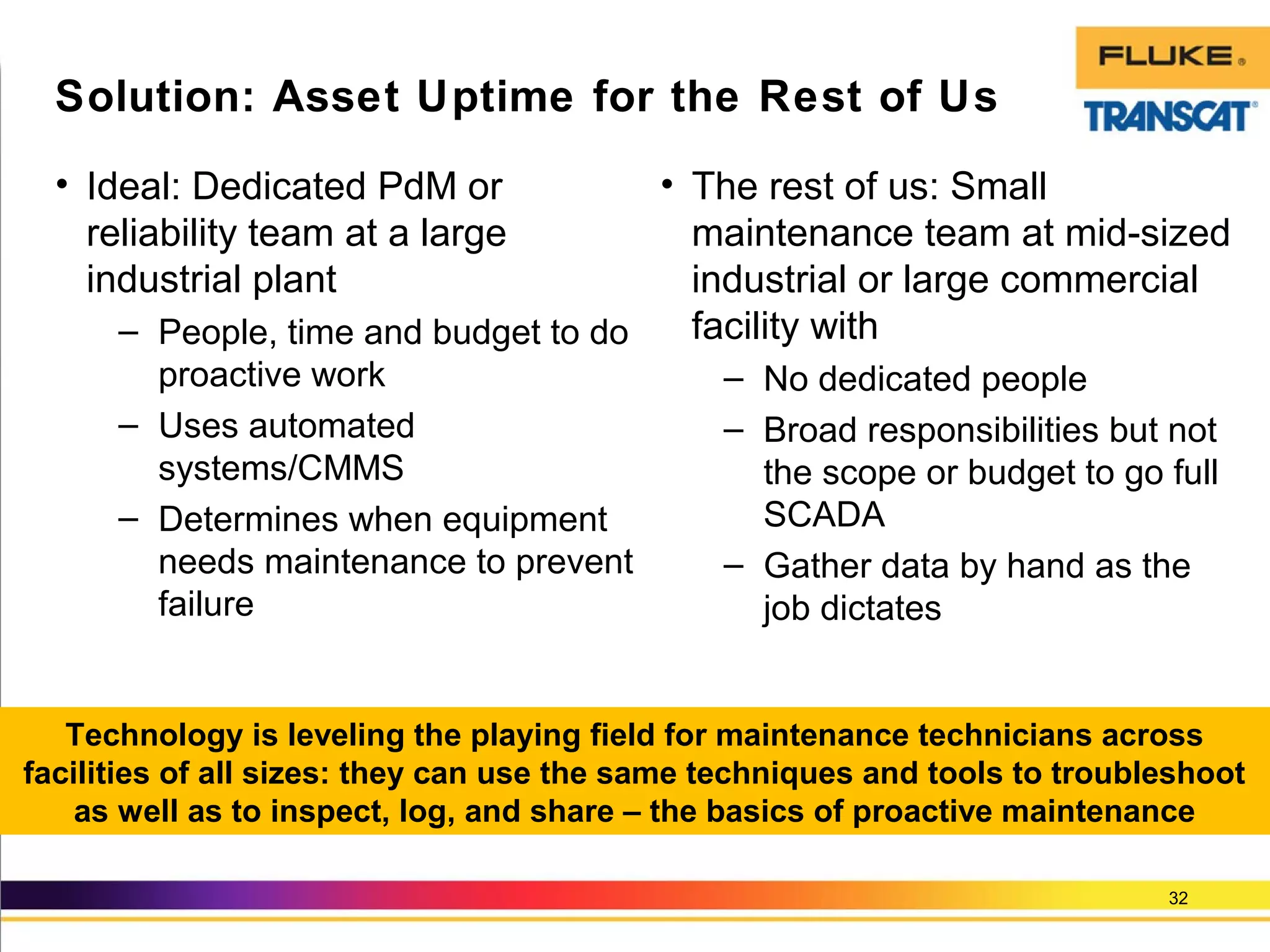 • Ideal: Dedicated PdM or
reliability team at a large
industrial plant
– People, time and budget to do
proactive work
– Uses automated
systems/CMMS
– Determines when equipment
needs maintenance to prevent
failure
32
Solution: Asset Uptime for the Rest of Us
Technology is leveling the playing field for maintenance technicians across
facilities of all sizes: they can use the same techniques and tools to troubleshoot
as well as to inspect, log, and share – the basics of proactive maintenance
• The rest of us: Small
maintenance team at mid-sized
industrial or large commercial
facility with
– No dedicated people
– Broad responsibilities but not
the scope or budget to go full
SCADA
– Gather data by hand as the
job dictates
 