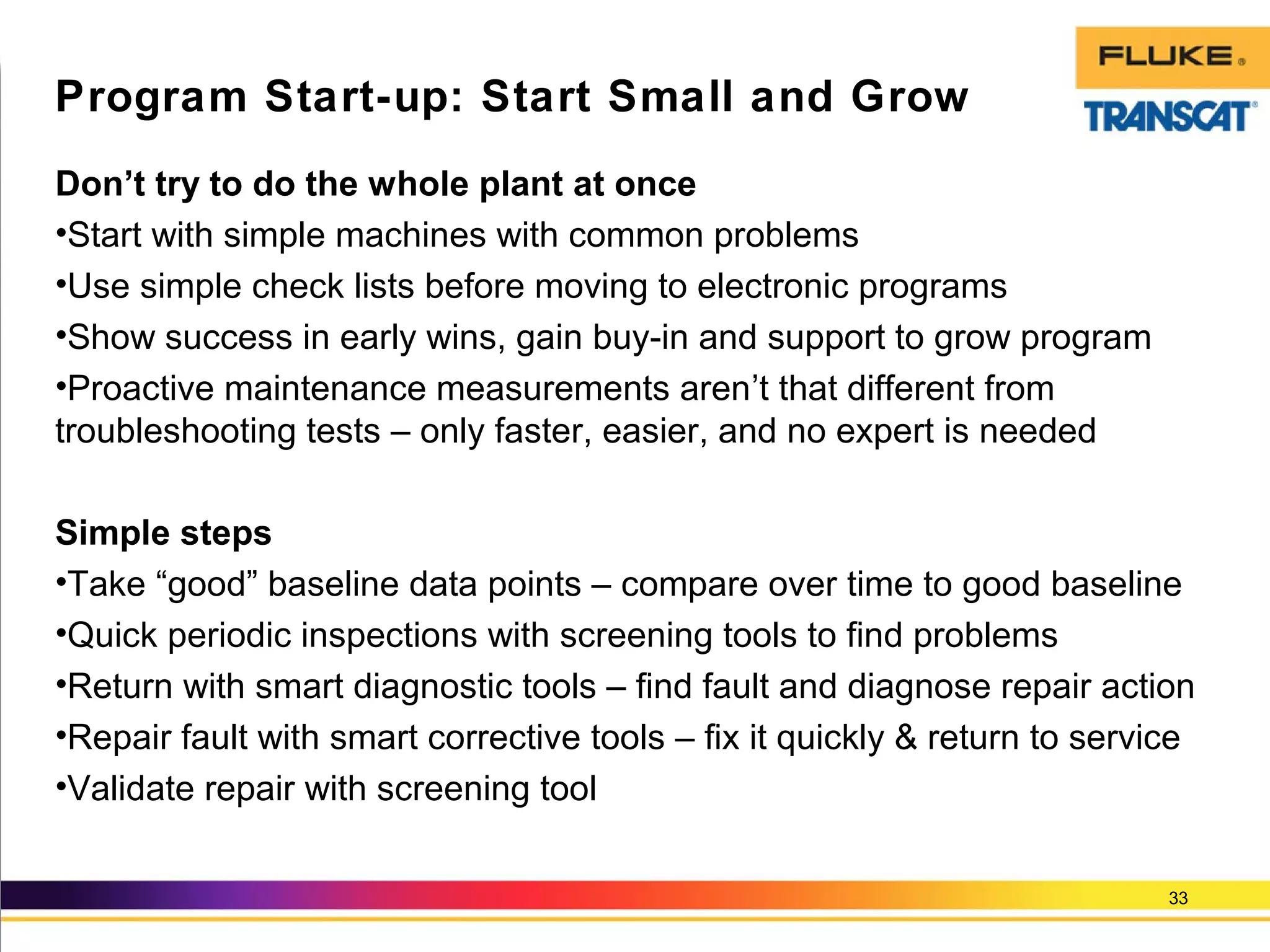 Don’t try to do the whole plant at once
•Start with simple machines with common problems
•Use simple check lists before moving to electronic programs
•Show success in early wins, gain buy-in and support to grow program
•Proactive maintenance measurements aren’t that different from
troubleshooting tests – only faster, easier, and no expert is needed
Simple steps
•Take “good” baseline data points – compare over time to good baseline
•Quick periodic inspections with screening tools to find problems
•Return with smart diagnostic tools – find fault and diagnose repair action
•Repair fault with smart corrective tools – fix it quickly & return to service
•Validate repair with screening tool
33
Program Start-up: Start Small and Grow
 