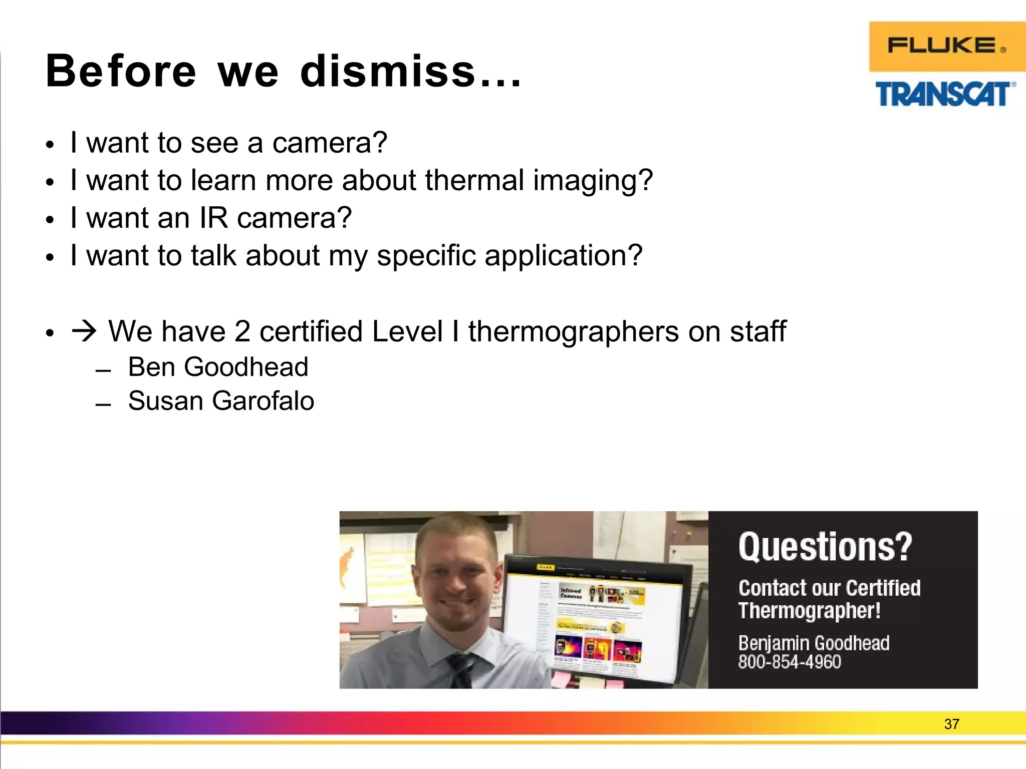 • I want to see a camera?
• I want to learn more about thermal imaging?
• I want an IR camera?
• I want to talk about my specific application?
•  We have 2 certified Level I thermographers on staff
– Ben Goodhead
– Susan Garofalo
37
Before we dismiss…
 