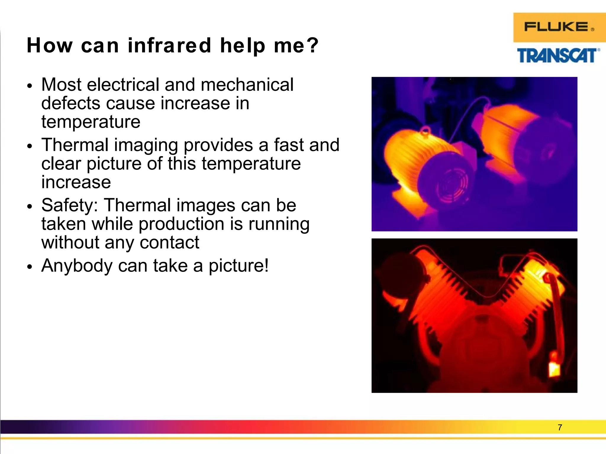 • Most electrical and mechanical
defects cause increase in
temperature
• Thermal imaging provides a fast and
clear picture of this temperature
increase
• Safety: Thermal images can be
taken while production is running
without any contact
• Anybody can take a picture!
7
How can infrared help me?
 