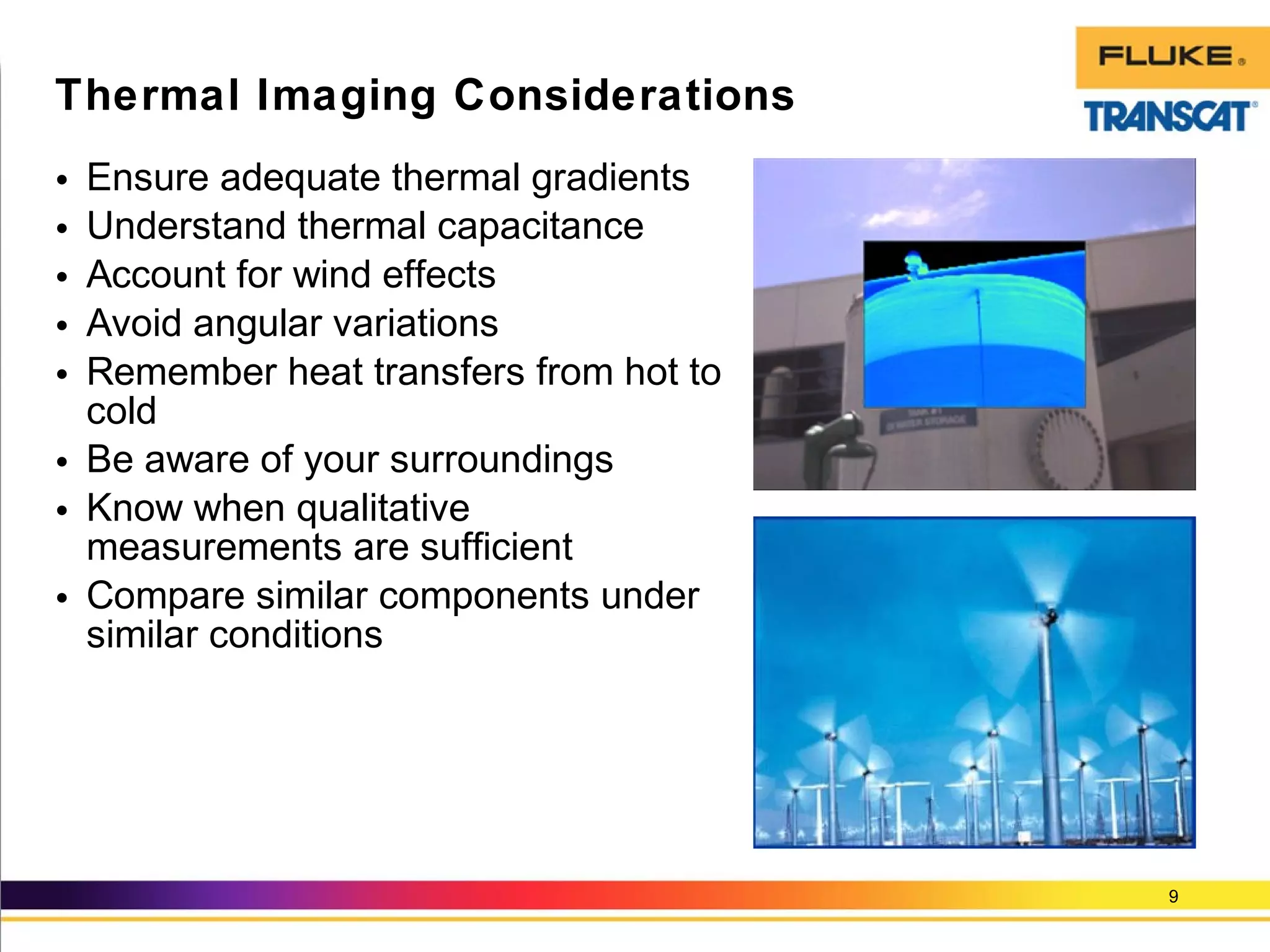 • Ensure adequate thermal gradients
• Understand thermal capacitance
• Account for wind effects
• Avoid angular variations
• Remember heat transfers from hot to
cold
• Be aware of your surroundings
• Know when qualitative
measurements are sufficient
• Compare similar components under
similar conditions
9
Thermal Imaging Considerations
 