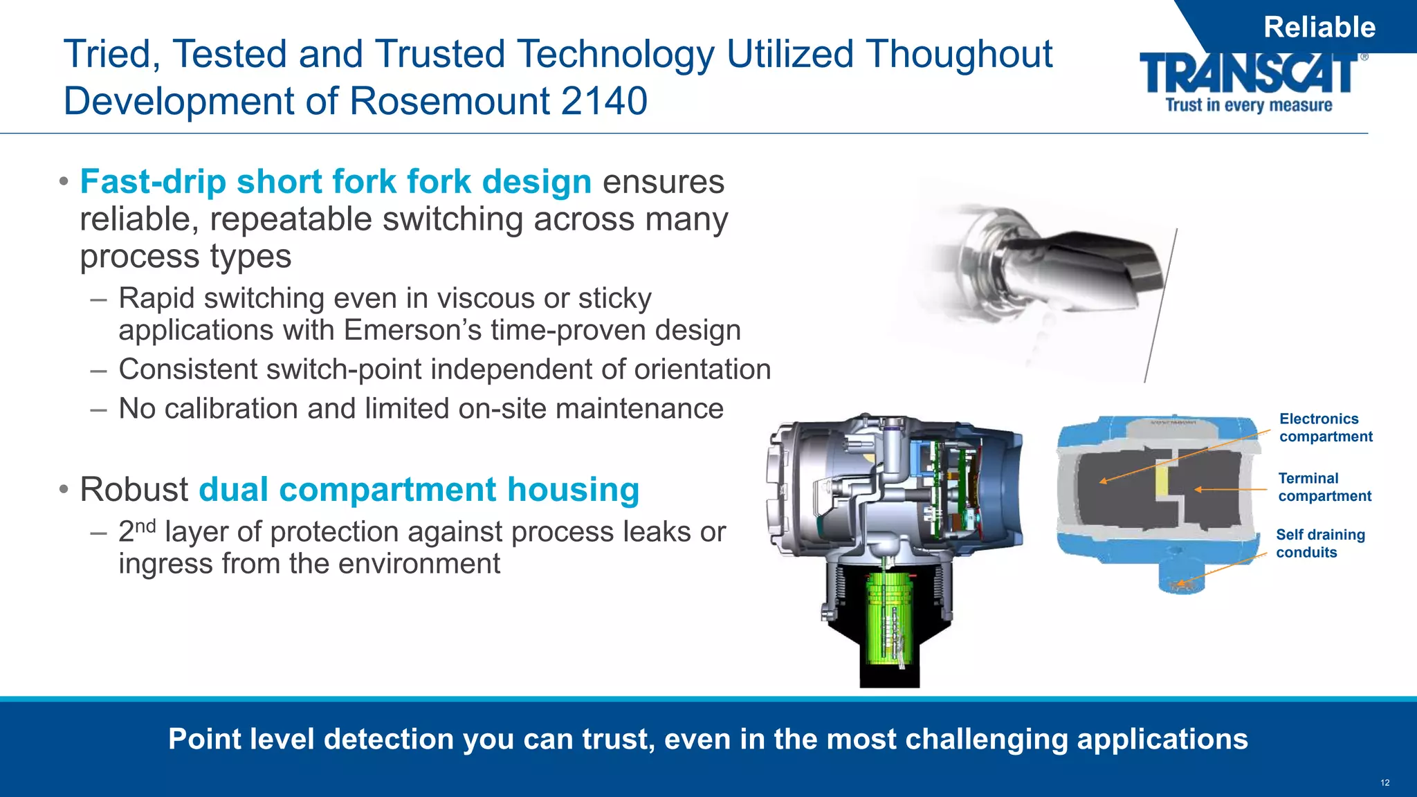 12
Tried, Tested and Trusted Technology Utilized Thoughout
Development of Rosemount 2140
• Fast-drip short fork fork design ensures
reliable, repeatable switching across many
process types
– Rapid switching even in viscous or sticky
applications with Emerson’s time-proven design
– Consistent switch-point independent of orientation
– No calibration and limited on-site maintenance
• Robust dual compartment housing
– 2nd layer of protection against process leaks or
ingress from the environment
Point level detection you can trust, even in the most challenging applications
Reliable
Electronics
compartment
Terminal
compartment
Self draining
conduits
 