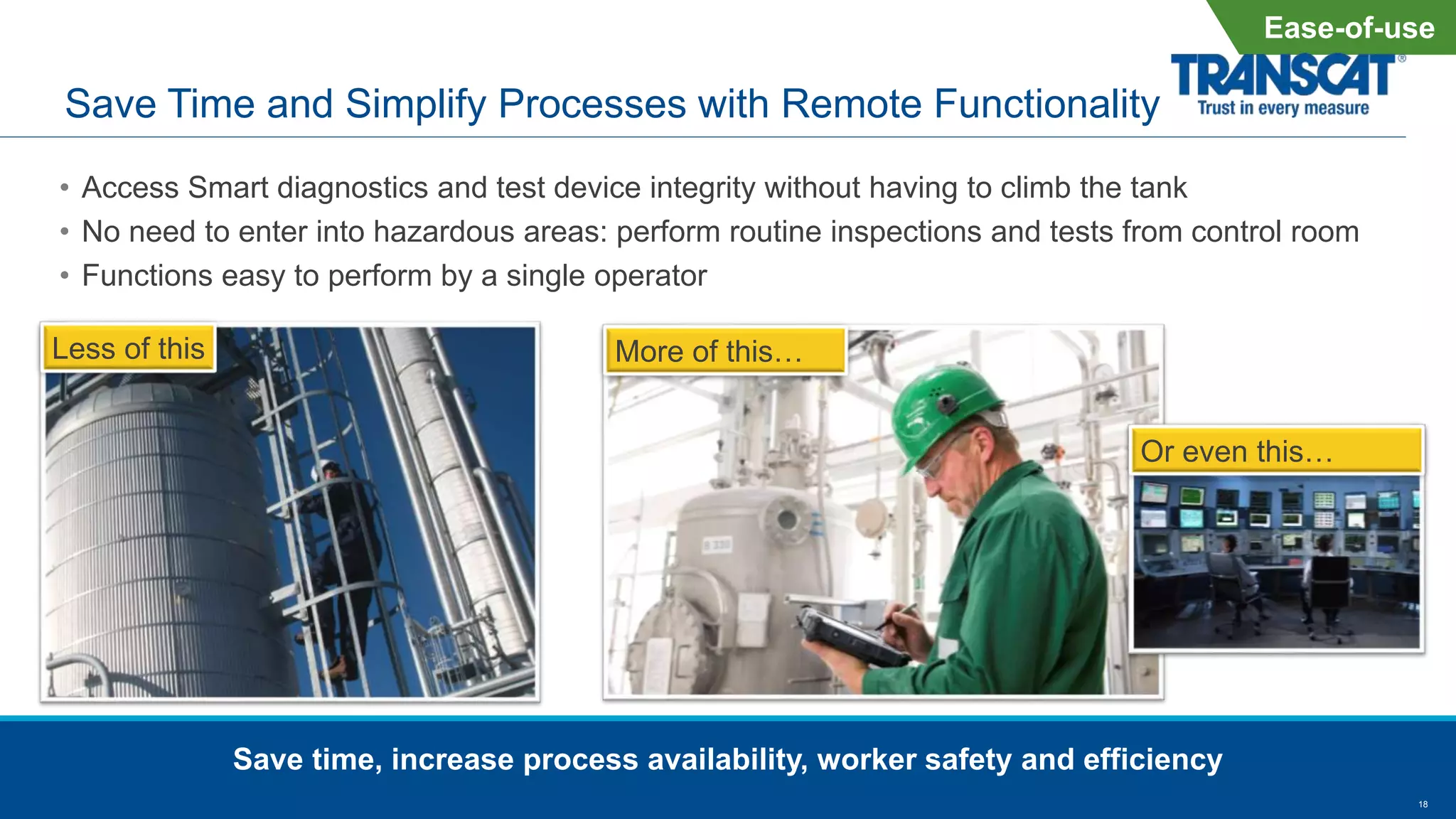 18
Save Time and Simplify Processes with Remote Functionality
• Access Smart diagnostics and test device integrity without having to climb the tank
• No need to enter into hazardous areas: perform routine inspections and tests from control room
• Functions easy to perform by a single operator
Save time, increase process availability, worker safety and efficiency
Less of this More of this…
Or even this…
Ease-of-use
 