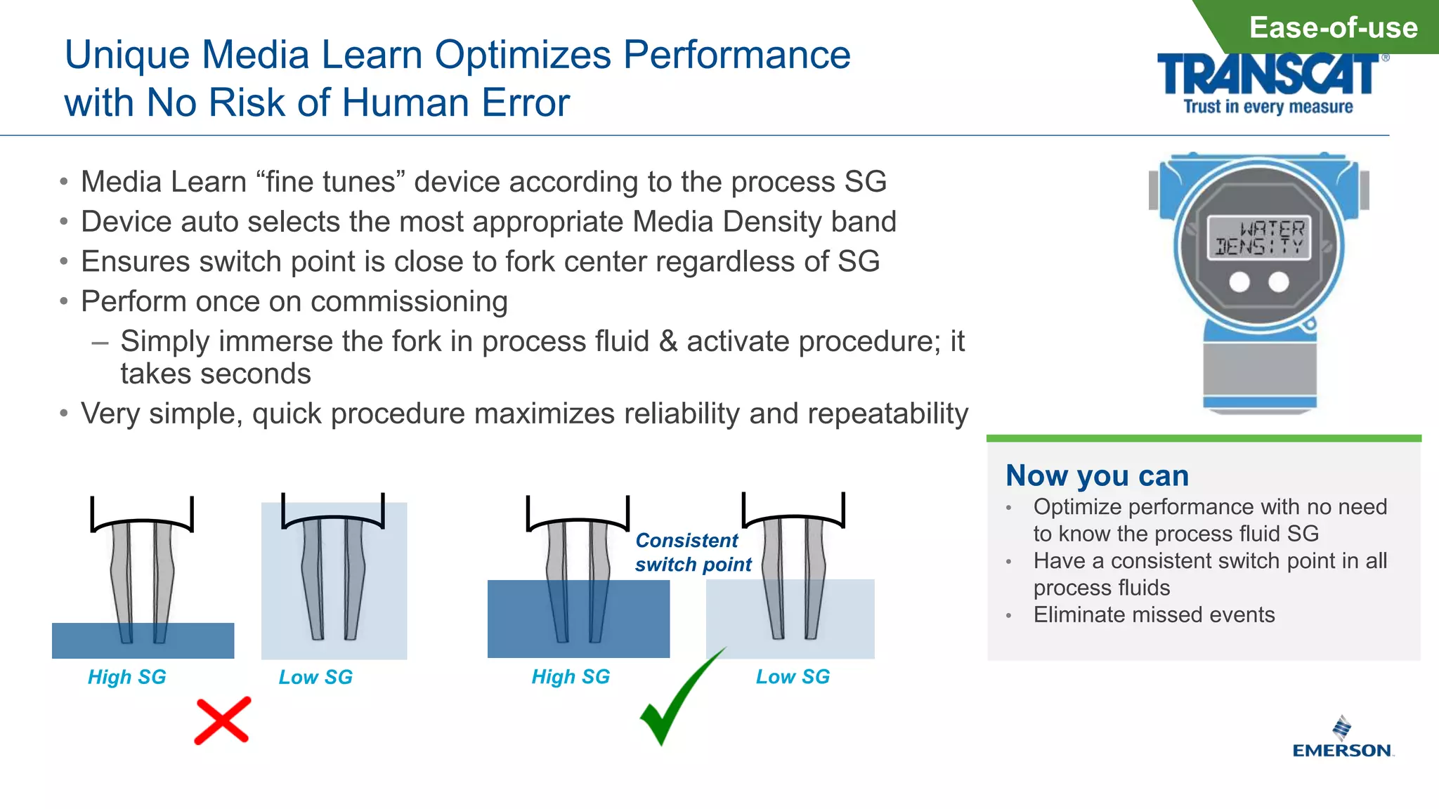 Unique Media Learn Optimizes Performance
with No Risk of Human Error
• Media Learn “fine tunes” device according to the process SG
• Device auto selects the most appropriate Media Density band
• Ensures switch point is close to fork center regardless of SG
• Perform once on commissioning
– Simply immerse the fork in process fluid & activate procedure; it
takes seconds
• Very simple, quick procedure maximizes reliability and repeatability
Ease-of-use
Low SGHigh SG
Consistent
switch point
Low SGHigh SG
Now you can
• Optimize performance with no need
to know the process fluid SG
• Have a consistent switch point in all
process fluids
• Eliminate missed events
 
