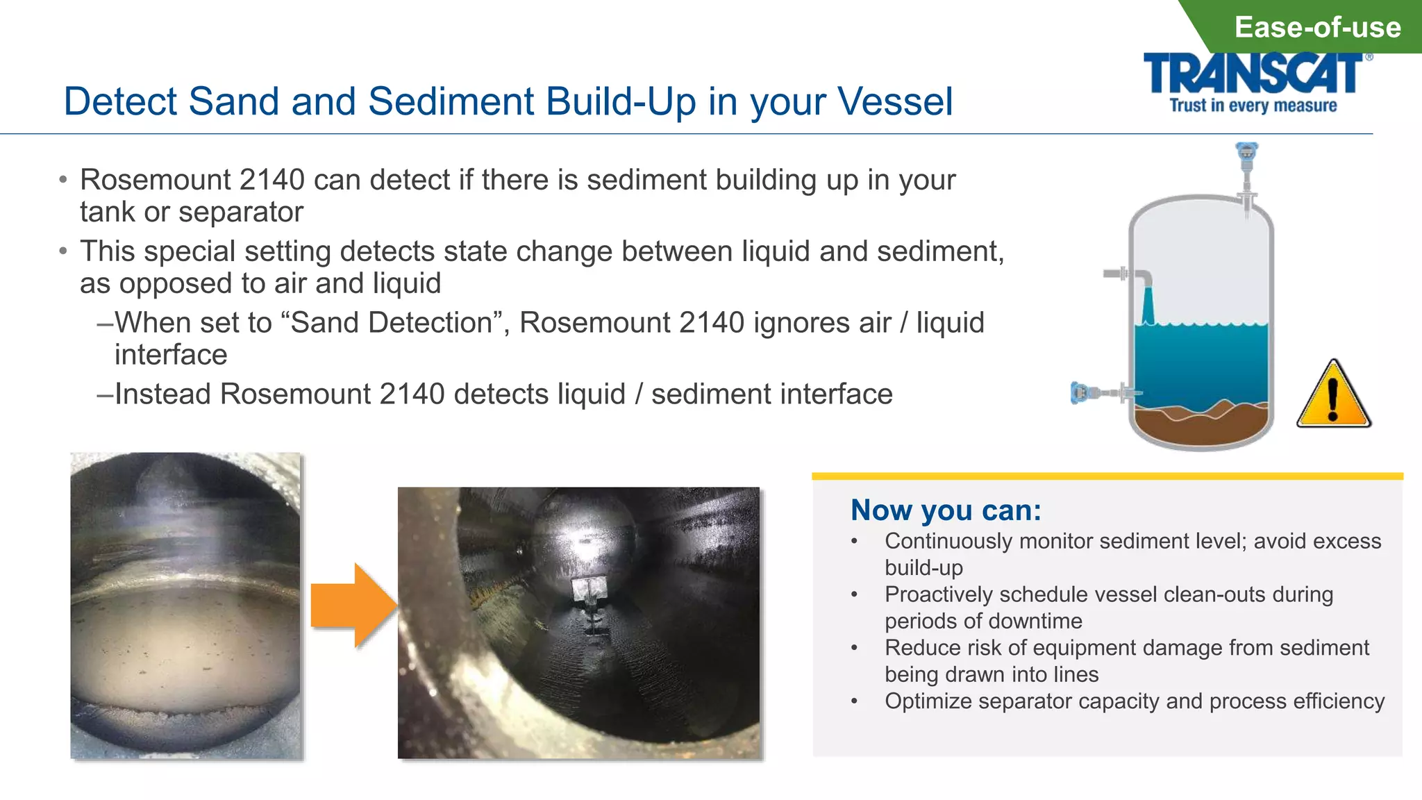 Detect Sand and Sediment Build-Up in your Vessel
• Rosemount 2140 can detect if there is sediment building up in your
tank or separator
• This special setting detects state change between liquid and sediment,
as opposed to air and liquid
–When set to “Sand Detection”, Rosemount 2140 ignores air / liquid
interface
–Instead Rosemount 2140 detects liquid / sediment interface
Ease-of-use
Now you can:
• Continuously monitor sediment level; avoid excess
build-up
• Proactively schedule vessel clean-outs during
periods of downtime
• Reduce risk of equipment damage from sediment
being drawn into lines
• Optimize separator capacity and process efficiency
 