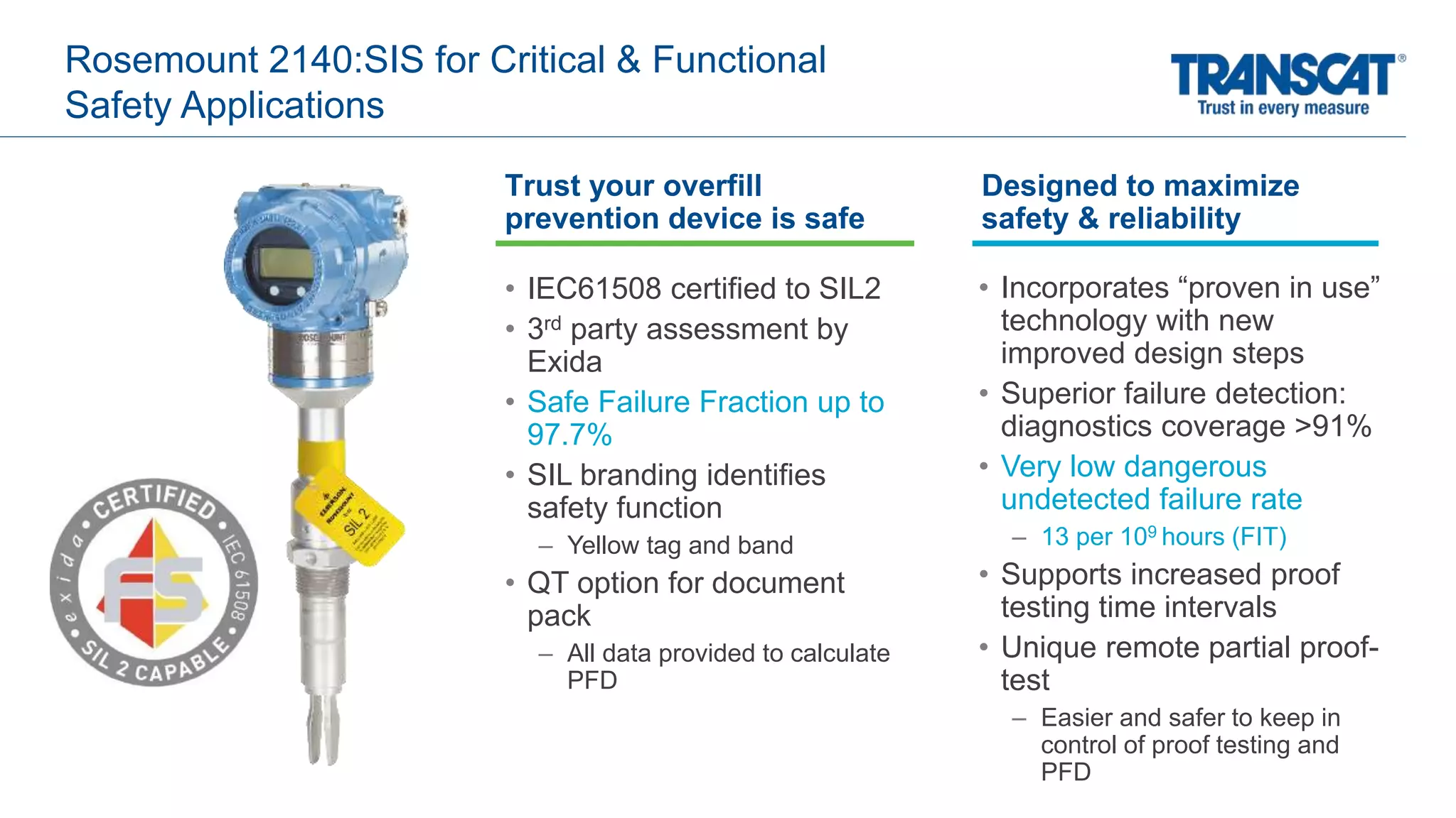 Rosemount 2140:SIS for Critical & Functional
Safety Applications
• IEC61508 certified to SIL2
• 3rd party assessment by
Exida
• Safe Failure Fraction up to
97.7%
• SIL branding identifies
safety function
– Yellow tag and band
• QT option for document
pack
– All data provided to calculate
PFD
• Incorporates “proven in use”
technology with new
improved design steps
• Superior failure detection:
diagnostics coverage >91%
• Very low dangerous
undetected failure rate
– 13 per 109 hours (FIT)
• Supports increased proof
testing time intervals
• Unique remote partial proof-
test
– Easier and safer to keep in
control of proof testing and
PFD
Designed to maximize
safety & reliability
Trust your overfill
prevention device is safe
 